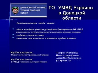 Поможет жителям города узнать:Поможет жителям города узнать:
 адреса, телефоны, фамилии руководства Димитровского ГО УМВД,адреса, телефоны, фамилии руководства Димитровского ГО УМВД,
участковых по территориальным участковым пунктам милиции;участковых по территориальным участковым пунктам милиции;
 сообщить о происшествии;сообщить о происшествии;
 высказать свои пожелания и замечания о работе милиции.высказать свои пожелания и замечания о работе милиции.
ГО УМВД УкраиныГО УМВД Украины
в Донецкойв Донецкой
областиобласти
Телефон: (06239)61022
Почта: exampe@hz.com
Адрес: 85320 г.Димитров,
ул. Артема, 73а
http://www.mvs.gov.uahttp://www.mvs.gov.ua
Министерство внутренних дел УкраиныМинистерство внутренних дел Украины
http://www.mvs.gov.uahttp://www.mvs.gov.ua
ГУМВД Украины в Донецкой областиГУМВД Украины в Донецкой области
 