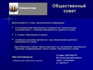 Будет интересен в плане предоставления информации:Будет интересен в плане предоставления информации:
 по осуществлению общественного контроля над деятельностьюпо осуществлению общественного контроля над деятельностью
исполнительного комитета Димитровского городского совета;исполнительного комитета Димитровского городского совета;
 о составе общественного совета;о составе общественного совета;
 об образцах заявлений, протоколов и др. документации городскогооб образцах заявлений, протоколов и др. документации городского
общественного совета.общественного совета.
Дано объявление о начале приема заявлений от институтов гражданскогоДано объявление о начале приема заявлений от институтов гражданского
общества на формирование нового состава общественного совета.общества на формирование нового состава общественного совета.
ОбщественныйОбщественный
советсовет
Телефон: (06239)61122
Почта:alevtin.ka66@mail.ru
Адрес: г.Димитров,
ул. Артема, 9
http://civic.kmu.gov.ua
«Гражданское общество и власть»
 
