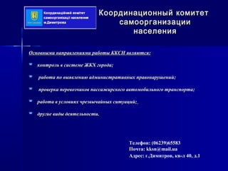 Основными направлениями работы ККСН являются:Основными направлениями работы ККСН являются:
 контроль в системе ЖКХ города;контроль в системе ЖКХ города;
 работа по выявлению административных правонарушений;работа по выявлению административных правонарушений;
 проверка перевозчиков пассажирского автомобильного транспорта;проверка перевозчиков пассажирского автомобильного транспорта;
 работа в условиях чрезвычайных ситуаций;работа в условиях чрезвычайных ситуаций;
 другие виды деятельности.другие виды деятельности.
Координационный комитетКоординационный комитет
самоорганизациисамоорганизации
населениянаселения
Телефон: (06239)65583
Почта: kksn@mail.ua
Адрес: г.Димитров, кв-л 40, д.1
 
