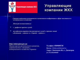 Станут надежным помощником и источником информации в сфере жилищного иСтанут надежным помощником и источником информации в сфере жилищного и
коммунального хозяйства.коммунального хозяйства.
Помогут познакомиться:Помогут познакомиться:
 с графиком приема служб;с графиком приема служб;
 телефонами аварийно-диспетчерских служб и прямых линийтелефонами аварийно-диспетчерских служб и прямых линий
«Доминант – сервиса» и « Гарант – сервиса ».«Доминант – сервиса» и « Гарант – сервиса ».
УправляющиеУправляющие
компании ЖКХкомпании ЖКХ
Телефон: 0509898730
Почта: 1968dzxtckfd@mail.ru
Адрес: Донецкая обл. г. Димитров
ул. Сельская,6
http://minregion.gov.uahttp://minregion.gov.ua
Министерство регионального развития,Министерство регионального развития,
строительства и жилищно –строительства и жилищно –
коммунального хозяйства Украиныкоммунального хозяйства Украины
 