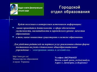 Будет полезным и интересным источником информации:Будет полезным и интересным источником информации:
 какая проводится деятельность в сфере обеспечениякакая проводится деятельность в сфере обеспечения
системности, масштабности и европейского уровня качествасистемности, масштабности и европейского уровня качества
образования;образования;
 о том, какие новшества существуют в системе образования.о том, какие новшества существуют в системе образования.
Для удобства родителей на портале услуг реализована единая формаДля удобства родителей на портале услуг реализована единая форма
постановки на учет в дошкольное общеобразовательноепостановки на учет в дошкольное общеобразовательное
учреждение –учреждение – электронная запись в детский сад.электронная запись в детский сад.
ГородскойГородской
отдел образованияотдел образования
Телефон: (06239)64425
Почта: е-mail: goroo_osvita@mail.ruе-mail: goroo_osvita@mail.ru
Адрес: г. Димитров, ул.Курская,1
http://mon.gov.ua/http://mon.gov.ua/
Министерство образованияМинистерство образования
и науки Украиныи науки Украины
 
