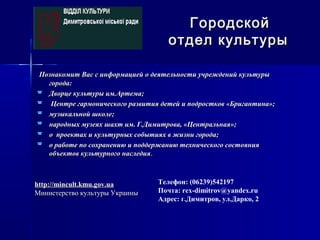 Познакомит Вас с информацией о деятельности учреждений культурыПознакомит Вас с информацией о деятельности учреждений культуры
города:города:
 Дворце культуры им.Артема;Дворце культуры им.Артема;
 Центре гармонического развития детей и подростков «Бригантина»;Центре гармонического развития детей и подростков «Бригантина»;
 музыкальной школе;музыкальной школе;
 народных музеях шахт им. Г.Димитрова, «Центральная»;народных музеях шахт им. Г.Димитрова, «Центральная»;
 о проектах и культурных событиях в жизни города;о проектах и культурных событиях в жизни города;
 о работе по сохранению и поддержанию технического состоянияо работе по сохранению и поддержанию технического состояния
объектов культурного наследияобъектов культурного наследия..
ГородскойГородской
отдел культурыотдел культуры
Телефон: (06239)542197
Почта: rex-dimitrov@yandex.ru
Адрес: г.Димитров, ул.Дарко, 2
http://mincult.kmu.gov.uahttp://mincult.kmu.gov.ua
Министерство культуры УкраиныМинистерство культуры Украины
 