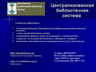 Содержит информацию:Содержит информацию:
 об истории библиотек Димитровской централизованной библиотечнойоб истории библиотек Димитровской централизованной библиотечной
системы ;системы ;
 о том, какова библиотека сегодня;о том, какова библиотека сегодня;
 о нормативно-правовых актах, регулирующих ее деятельность;о нормативно-правовых актах, регулирующих ее деятельность;
 о правилах пользования библиотекой и Интернет – центром;о правилах пользования библиотекой и Интернет – центром;
 об основных, дополнительных и инновационных услугах в библиотеках.об основных, дополнительных и инновационных услугах в библиотеках.
ЦентрализованнаяЦентрализованная
библиотечнаябиблиотечная
системасистема
Телефон: (06239)63075
Почта: biblio_dimitrov@mail.ru
Адрес: 85321 м. Димитров,
м-он Западный, общ. ШСУ № 2
http://mincult.kmu.gov.uahttp://mincult.kmu.gov.ua
Министерство культуры УкраиныМинистерство культуры Украины
httphttp://://www.bibliomist.orgwww.bibliomist.org//uaua
БиблиомостБиблиомост
 