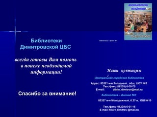 БібліотекаБібліотека –– філіяфілія №№11
Наши контакты
:Центральная городская библиотека
Адрес: 85321 м-н Западный , общ. ШСУ №2
Тел./факс (06239) 6-30-75
E-mail: biblio_dimitrov@mail.ru
Библиотека – филиал №1
85327 м-н Молодежный, б.27-а, ОШ №10
Тел./факс (06239) 6-01-16
E-mail: filial1 dimitrov @mail.ru
Библиотеки
Димитровской ЦБС
всегда готовы Вам помочь
в поиске необходимой
информации!
Спасибо за внимание!
 