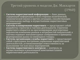  Система маркетинговой информации — банк данных,
содержащий информацию о всех сторонах политической,
экономической жизни и прочих ситуациях, способствующих
оптимальному выбору и осуществлению маркетинговых
мероприятий;
 Система планирования маркетинга — представляет собой
разработку стратегии и тактики деятельности. Стратегия
маркетинга опирается на прогнозирование долгосрочных
перспектив изменения рынков и потребностей покупателей, а
тактика отражает конъюнктурные соображения и принципы
формирования рынка на имеющиеся товары;
 Система организации службы маркетинга — представляет
собой структурное построение управления маркетинговой
деятельностью, устанавливающее ответственность за
выполнение тех или иных мероприятий;
 Система маркетингового контроля — контроль за
осуществлением и реализацией намечаемых планов
маркетинговой деятельности.
 