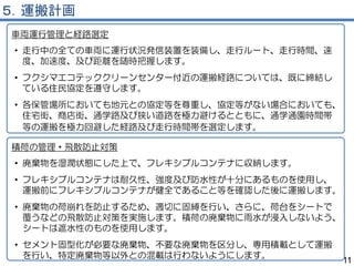 ５．運搬計画
車両運行管理と経路選定
• 走行中の全ての車両に運行状況発信装置を装備し、走行ルート、走行時間、速
度、加速度、及び距離を随時把握します。
• フクシマエコテッククリーンセンター付近の運搬経路については、既に締結し
ている住民協定を遵守します。
• 各保管場所においても地元との協定等を尊重し、協定等がない場合においても、
住宅街、商店街、通学路及び狭い道路を極力避けるとともに、通学通園時間帯
等の運搬を極力回避した経路及び走行時間帯を選定します。
11
積荷の管理・飛散防止対策
• 廃棄物を湿潤状態にした上で、フレキシブルコンテナに収納します。
• フレキシブルコンテナは耐久性、強度及び防水性が十分にあるものを使用し、
運搬前にフレキシブルコンテナが健全であること等を確認した後に運搬します。
• 廃棄物の荷崩れを防止するため、適切に固縛を行い、さらに、荷台をシートで
覆うなどの飛散防止対策を実施します。積荷の廃棄物に雨水が浸入しないよう、
シートは遮水性のものを使用します。
• セメント固型化が必要な廃棄物、不要な廃棄物を区分し、専用積載として運搬
を行い、特定廃棄物等以外との混載は行わないようにします。
 