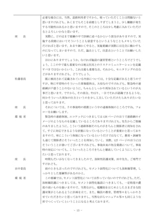 - 13 -
座 長
佐藤委員
座 長
環 境 省
座 長
田中委員
環 境 省
必要な場合には、当然、道路利用者ですから、使っていただくことは問題ないと
思いますけれども、あくまでもそこを前提としすぎてしまうと、少し齟齬が発生
する可能性はあるかと思いますので、そこのところは少し考慮に入れていただけ
るとよろしいかなと思います。
実際に、どの辺まで要綱の中で詳細に述べるかという部分がありますので、実
施する段階においてそういうことも留意するというようなこともメモしていた
だければと思います。あまり細かくやると、実施要綱が実際には完全に動かすも
のになってしまいますので。ただ、論点として、注意点ということでお願いした
いと思います。
ほかにありますでしょうか。なければ施設の運営管理というところでどうでし
ょう。ここの中で最も重要なのは地元住民とのリスクコミュニケーションを記載
すべきではないかという、これは最も重要な点、それから、モニタリングの点な
どがありますけれども、どうでしょう。
既に検討されて記載されている内容については、十分な記載があると思うので
すが、特に平常時のそういった情報提供は、大切なのですけれども、緊急時の連
絡網が戸惑うことのないように、ちゃんとしっかり周知されているというのが大
事だと思います。ですから、その部分、やはり、一目でそれが認識できるような、
何かそういった周知の仕方というのを少し工夫していただけたらありがたいな
と思っております。
それについては、７の事故時の措置という中の通報体制のところですね。フォ
ローをお願いします。
緊急時の連絡体制、エコテックにつきましては 126 ページのほうで連絡網のイ
メージのようなものを記載しているところでありますけれども、先生からご指摘
のありましたように、こういう連絡体制そのものがきちんと関係者に周知をされ
て、すぐに対応できるような状態になっているということが重要かと思っており
ますので、単にこういう体制になっているというだけではなくて、教育・訓練等
も通じて関係者にそういったことを周知していく。実際、127 ページのほうには
そういうことが書いてございますけれども、事故由来の処分業務について、事故
時の対応についても、こういったところできちんと徹底していくようにしていき
たいと思っております。
時間もだいぶなくなってきましたので、放射性防護対策、田中先生、ご専門で
すけれども。
前のときも言ったのですけれども、セメント固型化についても放射線管理、し
っかりとした要綱等があるのかと。
この要綱では、
セメント固型化については作っていないのですけれども、
ただ、
放射線防護につきましては、セメント固型化施設につきましても、一定程度の濃
度の高いものを扱いますので、当然ながら、電離則をはじめとしたさまざまな防
護対策がとられるように計画を立て、また、職員の教育、管理等々をしっかりさ
せていただきたいと思っておりますし、当然ながらマニュアル等々も同じような
形でつくっていくということになると考えております。
 