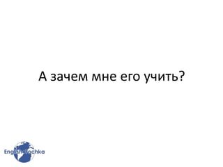 А зачем мне его учить?
 