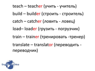 teach – teacher (учить - учитель)
build – builder (строить - строитель)
catch – catcher (ловить - ловец)
load– loader (грузить - погрузчик)
train – trainer (тренировать -тренер)
translate – translator (переводить -
переводчик)
 