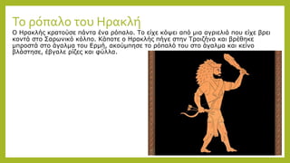 Το ρόπαλο του Ηρακλή
Ο Ηρακλής κρατούσε πάντα ένα ρόπαλο. Το είχε κόψει από μια αγριελιά που είχε βρει
κοντά στο Σαρωνικό κόλπο. Κάποτε ο Ηρακλής πήγε στην Τροιζήνα και βρέθηκε
μπροστά στο άγαλμα του Ερμή, ακούμπησε το ρόπαλό του στο άγαλμα και κείνο
βλάστησε, έβγαλε ρίζες και φύλλα.
 