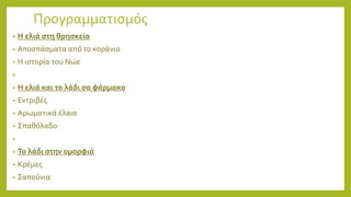 Προγραμματισμός
• Η ελιά στη θρησκεία
• Αποσπάσματα από το κοράνιο
• Η ιστορία του Νώε
•
• Η ελιά και το λάδι σα φάρμακο
• Εντριβές
• Αρωματικά έλαια
• Σπαθόλαδο
•
• Το λάδι στην ομορφιά
• Κρέμες
• Σαπούνια
 