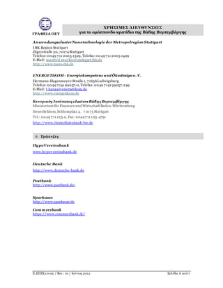 ΓΡΑΦΕΙΑ ΟΕΥ
ΧΡΗΣΙΜΕΣ ΔΙΕΥΘΥΝΣΕΙΣ
για το ομόσπονδο κρατίδιο της Βάδης Βυρτεμβέργης
Ε.ΕΠΙΧ.10-02 / Rev : 01 / Ιούνιος 2012 Σελίδα: 6 από7
Anwendungscluster Nanotechnologie der Metropolregion Stuttgart
IHK Region Stuttgart
Jägerstraße 30, 70174Stuttgart
Telefon: 0049 711 2005-1329, Telefax: 0049711 2005-1429
E-Mail: manfred.mueller@stuttgart.ihk.de
http://www.nano-ihk.de
ENERGETIKOM- Energiekompetenz und Ökodesign e. V.
Hermann-Hagenmeyer-Straße 1, 71636Ludwigsburg
Telefon: 0049 7141 99057-0,Telefax: 0049 7141 99057-249
E-Mail: t.kanga@energetikom.de
http://www.energetikom.de
Κεντρικός Ιστότοπος clusters Βάδης Βυρτεμβέργης
Ministerium für Finanzen und Wirtschaft Baden-Württemberg 
NeuesSchloss, Schlossplatz 4, 7 0173 Stuttgart
Tel.: 0049 711 123-0, Fax:0049711 123-4791 
http://www.clusterdatenbank-bw.de
6. Τράπεζες
HypoVereinsbank
www.hypovereinsbank.de
Deutsche Bank
http://www.deutsche-bank.de
Postbank
http://www.postbank.de/
Sparkasse
http://www.sparkasse.de
Com m erzbank
https://www.commerzbank.de/
 