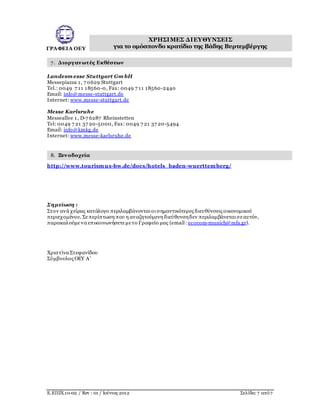 ΓΡΑΦΕΙΑ ΟΕΥ
ΧΡΗΣΙΜΕΣ ΔΙΕΥΘΥΝΣΕΙΣ
για το ομόσπονδο κρατίδιο της Βάδης Βυρτεμβέργης
Ε.ΕΠΙΧ.10-02 / Rev : 01 / Ιούνιος 2012 Σελίδα: 7 από7
7. Διοργανωτές Εκθέσεων
Landesm esse Stuttgart Gm bH
Messepiazza 1, 7 0629 Stuttgart
Tel.: 0049 7 11 18560-0, Fax: 0049 7 11 18560-2440
Email: info@messe-stuttgart.de
Internet: www.messe-stuttgart.de
Messe Karlsruhe
Messeallee 1, D-7 6287 Rheinstetten
Tel: 0049 7 21 37 20-5000, Fax: 0049 7 21 37 20-5494
Email: info@kmkg.de
Internet: www.messe-karlsruhe.de
8. Ξενοδοχεία
http://www.tourismus-bw.de/docs/hotels_baden-wuerttemberg/
Σημείωση :
Στον ανά χείρας κατάλογο περιλαμβάνονται οι σημαντικότερες διευθύνσεις οικονομικού
περιεχομένου. Σεπερίπτωση που η αναζητούμενη διεύθυνσηδεν περιλαμβάνεται σεαυτόν,
παρακαλούμενα επικοινωνήσετεμετο Γραφείο μας (email : ecocom-munich@mfa.gr).
Xριστίνα Στεφανίδου
Σύμβουλος ΟΕΥ Α’
 