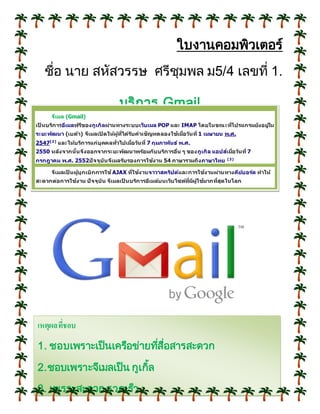 ใบงานคอมพิวเตอร์
ชื่อ นาย สหัสวรรษ ศรีชุมพล ม5/4 เลขที่ 1.
บริการ Gmail
จีเมล (Gmail)
เป็ นบริการอีเมลฟรีของกูเกิลผ่านทางระบบเว็บเมล POP และ IMAP โดยในขณะที่โปรแกรมยังอยู่ใน
ระยะพัฒนา (เบต้า) จีเมลเปิ ดให้ผู้ที่ได้รับคาเชิญทดลองใช้เมื่อวันที่ 1 เมษายน พ.ศ.
2547[2]
และให้บริการแก่บุคคลทั่วไปเมื่อวันที่ 7 กุมภาพันธ์ พ.ศ.
2550 หลังจากนั้นจึงออกจากระยะพัฒนาพร้อมกับบริการอื่น ๆ ของกูเกิล แอปส์เมื่อวันที่ 7
กรกฎาคม พ.ศ. 2552ปัจจุบันจีเมลรับรองการใช้งาน 54 ภาษารวมถึงภาษาไทย [3]
จีเมลเป็ นผู้บุกเบิกการใช้ AJAX ที่ใช้งานจาวาสคริปต์และการใช้งานผ่านทางคีย์บอร์ด ทาให้
สะดวกต่อการใช้งาน ปัจจุบัน จีเมลเป็ นบริการอีเมล์บนเว็บไซต์ที่มีผู้ใช้มากที่สุดในโลก
กล่าวคือมากกว่า 425 ล้านคน
เหตุผลที่ชอบ
1. ชอบเพราะเป็นเครือข่ายที่สื่อสารสะดวก
2.ชอบเพราะจีเมลเป็น กูเกิ้ล
3. เพราะสะดวก รวดเร็ว
 