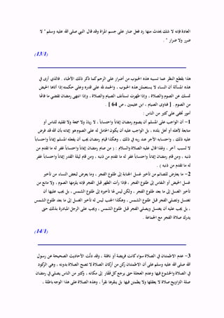 ‫ال‬ " ‫وسلم‬ ‫عليه‬ ‫هللا‬ ‫صلى‬ ‫النيب‬ ‫قال‬ ‫وقد‬ ‫اة‬‫ر‬‫امل‬ ‫جسم‬ ‫على‬ ‫ضار‬ ‫فعل‬ ‫رد‬ ‫منها‬ ‫حيدث‬ ‫شك‬ ‫ال‬ ‫فإنه‬ ‫العادة‬
. " ‫ار‬‫ر‬‫ض‬ ‫وال‬ ‫ضرر‬
(1/13)
‫النظر‬ ‫بقطع‬ ‫هذا‬‫يف‬ ‫أرى‬ ‫فالذي‬ . ‫األطباء‬ ‫ذلك‬ ‫ذكر‬ ‫كما‬‫الرحم‬ ‫على‬ ‫ار‬‫ر‬‫أض‬ ‫من‬ ‫احلبوب‬ ‫هذه‬ ‫تسببه‬ ‫عما‬
‫احليض‬ ‫أتاها‬ ‫إذا‬ ‫حكمته‬ ‫وعلى‬ ‫قدره‬ ‫على‬ ‫هلل‬ ‫احلمد‬‫و‬ ، ‫احلبوب‬ ‫هذه‬ ‫يستعملن‬ ‫ال‬ ‫النساء‬ ‫أن‬ ‫املسألة‬ ‫هذه‬
‫فاهتا‬ ‫ما‬ ‫تقضي‬ ‫رمضان‬ ‫انتهى‬ ‫وإذا‬ ، ‫الصالة‬‫و‬ ‫الصيام‬ ‫تستأنف‬ ‫طهرت‬ ‫وإذا‬ ، ‫الصالة‬‫و‬ ‫الصوم‬ ‫عن‬ ‫متسك‬
‫ص‬ ، ‫عثيمني‬ ‫ابن‬ ، ‫الصيام‬ ‫فتاوى‬ [ . ‫الصوم‬ ‫من‬64. ]
: ‫الناس‬ ‫من‬ ‫كثري‬‫على‬ ‫ختفى‬ ‫أمور‬
1-‫أو‬ ‫للناس‬ ‫تقليد‬ ‫وال‬ ‫مسعة‬ ‫وال‬ ً‫ياء‬‫ر‬ ‫ال‬ ، ً‫ا‬‫احتساب‬‫و‬ ً‫ا‬‫إميان‬ ‫رمضان‬ ‫يصوم‬ ‫أن‬ ‫املسلم‬ ‫على‬ ‫اجب‬‫و‬‫ال‬ ‫أن‬
‫إميانه‬ ‫هو‬‫الصوم‬ ‫على‬ ‫له‬ ‫احلامل‬ ‫يكون‬ ‫أن‬ ‫عليه‬ ‫اجب‬‫و‬‫ال‬ ‫بل‬ ، ‫بلده‬ ‫أهل‬ ‫أو‬ ‫ألهله‬ ‫متابعة‬‫فرض‬ ‫قد‬ ‫هللا‬ ‫بأن‬
ً‫ا‬‫احتساب‬‫و‬ ً‫ا‬‫إميان‬ ‫املسلم‬ ‫يفعله‬ ‫أن‬ ‫جيب‬ ‫رمضان‬ ‫قيام‬ ‫وهكذا‬ ، ‫ذلك‬ ‫يف‬ ‫به‬‫ر‬ ‫عند‬ ‫األجر‬ ‫احتسابه‬‫و‬ ، ‫ذلك‬ ‫عليه‬
‫من‬ ‫تقدم‬ ‫ما‬ ‫له‬ ‫غفر‬ ً‫ا‬‫احتساب‬‫و‬ ً‫ا‬‫إميان‬ ‫رمضان‬ ‫صام‬ ‫من‬ ( : ‫السالم‬‫و‬ ‫الصالة‬ ‫عليه‬ ‫قال‬ ‫وهلذا‬ ، ‫آخر‬ ‫لسبب‬ ‫ال‬
‫له‬ ‫غفر‬ ً‫ا‬‫احتساب‬‫و‬ ً‫ا‬‫إميان‬ ‫رمضان‬ ‫قام‬ ‫ومن‬ ، ‫ذنبه‬‫غفر‬ ً‫ا‬‫احتساب‬‫و‬ ً‫ا‬‫إميان‬ ‫القدر‬ ‫ليلة‬ ‫قام‬ ‫ومن‬ ، ‫ذنبه‬ ‫من‬ ‫تقدم‬ ‫ما‬
. ) ‫ذنبه‬ ‫من‬ ‫تقدم‬ ‫ما‬ ‫له‬
2-‫تأخري‬ ‫من‬ ‫النساء‬ ‫لبعض‬ ‫يعرض‬ ‫وما‬ ، ‫الفجر‬ ‫طلوع‬ ‫إىل‬ ‫اجلنابة‬ ‫غسل‬ ‫تأخري‬ ‫من‬ ‫للصائم‬ ‫يعرتض‬ ‫ما‬
‫وال‬ ، ‫الصوم‬ ‫يلزمها‬ ‫فإنه‬ ‫الفجر‬ ‫قبل‬ ‫الطهر‬ ‫أت‬‫ر‬ ‫فإذا‬ ، ‫الفجر‬ ‫طلوع‬ ‫إىل‬ ‫النفاس‬ ‫أو‬ ‫احليض‬ ‫غسل‬‫من‬ ‫مانع‬
‫أن‬ ‫عليها‬ ‫جيب‬ ‫بل‬ ، ‫الشمس‬ ‫طلوع‬ ‫إىل‬ ‫تأخريه‬ ‫هلا‬ ‫ليس‬ ‫ولكن‬ ، ‫الفجر‬ ‫طلوع‬ ‫بعد‬ ‫ما‬ ‫إىل‬ ‫الغسل‬ ‫تأخري‬
‫الشمس‬ ‫طلوع‬ ‫بعد‬ ‫ما‬ ‫إىل‬ ‫الغسل‬ ‫تأخري‬ ‫له‬ ‫ليس‬ ‫اجلنب‬ ‫وهكذا‬ ، ‫الشمس‬ ‫طلوع‬ ‫قبل‬ ‫الفجر‬ ‫وتصلي‬ ‫تغتسل‬
‫املب‬ ‫الرجل‬ ‫على‬ ‫وجيب‬ ، ‫الشمس‬ ‫طلوع‬ ‫قبل‬ ‫الفجر‬ ‫ويصلي‬ ‫يغتسل‬ ‫أن‬ ‫عليه‬ ‫جيب‬ ‫بل‬ ،‫حىت‬ ‫بذلك‬ ‫ادرة‬
. ‫اجلماعة‬ ‫مع‬ ‫الفجر‬ ‫صالة‬ ‫يدرك‬
(1/14)
3-‫رسول‬ ‫عن‬ ‫الصحيحة‬ ‫األحاديث‬ ‫ت‬ّ‫ل‬‫د‬ ‫وقد‬ ، ‫نافلة‬ ‫أو‬ ‫يضة‬‫ر‬‫ف‬ ‫كانت‬‫اء‬‫و‬‫س‬ ‫الصالة‬ ‫يف‬ ‫االطمئنان‬ ‫عدم‬
‫كود‬‫الر‬ ‫وهي‬ ، ‫بدونه‬ ‫الصالة‬ ‫تصح‬ ‫ال‬ ‫الصالة‬ ‫كان‬‫أر‬ ‫من‬ ‫كن‬‫ر‬ ‫االطمئنان‬ ‫أن‬ ‫على‬ ‫وسلم‬ ‫عليه‬ ‫هللا‬ ‫صلى‬ ‫هللا‬
‫فيها‬ ‫اخلشوع‬‫و‬ ‫الصالة‬ ‫يف‬‫رمضان‬ ‫يف‬ ‫يصلي‬ ‫الناس‬ ‫من‬ ‫كثري‬‫و‬ ، ‫مكانه‬ ‫إىل‬ ‫ار‬َ‫ق‬َ‫ف‬‫كل‬‫يرجع‬ ‫حىت‬ ‫العجلة‬ ‫وعدم‬
، ‫باطلة‬ ‫الوجه‬ ‫هذا‬ ‫على‬ ‫الصالة‬ ‫وهذه‬ ، ‫أ‬‫ر‬‫نق‬ ‫ينقرها‬ ‫بل‬ ‫فيها‬ ‫يطمئن‬ ‫وال‬ ‫يعقلها‬ ‫ال‬ ‫صالة‬‫اويح‬‫رت‬‫ال‬ ‫صلة‬
 