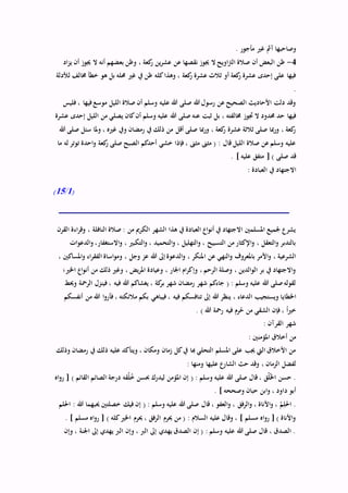 . ‫مأجور‬ ‫غري‬ ‫آمث‬ ‫وصاحبها‬
4-‫بع‬ ‫وظن‬ ، ‫كعة‬‫ر‬ ‫ين‬‫ر‬‫عش‬ ‫عن‬ ‫نقصها‬ ‫جيوز‬ ‫ال‬ ‫اويح‬‫رت‬‫ال‬ ‫صالة‬ ‫أن‬ ‫البعض‬ ‫ظن‬‫اد‬‫ز‬‫ي‬ ‫أن‬ ‫جيوز‬ ‫ال‬ ‫أنه‬ ‫ضهم‬
‫لألدلة‬ ‫خمالف‬ ‫خطأ‬ ‫هو‬ ‫بل‬ ‫حمله‬ ‫غري‬ ‫يف‬ ‫ظن‬ ‫كله‬‫وهذا‬ ، ‫كعة‬‫ر‬ ‫عشرة‬ ‫ثالث‬ ‫أو‬ ‫كعة‬‫ر‬ ‫عشرة‬ ‫إحدى‬ ‫على‬ ‫فيها‬
.
‫فليس‬ ، ‫فيها‬‫موسع‬ ‫الليل‬ ‫صالة‬ ‫أن‬ ‫وسلم‬ ‫عليه‬ ‫هللا‬ ‫صلى‬ ‫هللا‬ ‫رسول‬ ‫عن‬ ‫الصحيح‬ ‫األحاديث‬ ‫دلت‬ ‫وقد‬
‫هللا‬ ‫صلى‬ ‫عنه‬ ‫ثبت‬ ‫بل‬ ، ‫خمالفته‬ ‫جتوز‬ ‫ال‬ ‫حمدود‬ ‫حد‬ ‫فيها‬‫عشرة‬ ‫إحدى‬ ‫الليل‬ ‫من‬ ‫يصلي‬ ‫كان‬‫أن‬ ‫وسلم‬ ‫عليه‬
‫هللا‬ ‫صلى‬ ‫سئل‬ ‫ملا‬‫و‬ ، ‫غريه‬ ‫ويف‬ ‫رمضان‬ ‫يف‬ ‫ذلك‬ ‫من‬ ‫أقل‬ ‫صلى‬ ‫مبا‬‫ر‬‫و‬ ، ‫كعة‬‫ر‬ ‫عشرة‬ ‫ثالثة‬ ‫صلى‬ ‫مبا‬‫ر‬‫و‬ ، ‫كعة‬‫ر‬
‫ما‬ ‫له‬ ‫توتر‬ ‫احدة‬‫و‬ ‫كعة‬‫ر‬ ‫صلى‬ ‫الصبح‬ ‫أحدكم‬ ‫خشي‬ ‫فإذا‬ ، ‫مثىن‬ ‫مثىن‬ ( : ‫قال‬ ‫الليل‬ ‫صالة‬ ‫عن‬ ‫وسلم‬ ‫عليه‬
. ] ‫عليه‬ ‫متفق‬ [ ) ‫صلى‬ ‫قد‬
‫االجت‬: ‫العبادة‬ ‫يف‬ ‫هاد‬
(1/15)
‫القرن‬ ‫اءة‬‫ر‬‫وق‬ ، ‫النافلة‬ ‫صالة‬ : ‫من‬ ‫الكرمي‬ ‫الشهر‬ ‫هذا‬ ‫يف‬ ‫العبادة‬ ‫اع‬‫و‬‫أن‬ ‫يف‬ ‫االجتهاد‬ ‫املسلمني‬ ‫جلميع‬ ‫يشرع‬
‫ات‬‫و‬‫الدع‬‫و‬ ،‫االستغفار‬‫و‬ ، ‫التكبري‬‫و‬ ، ‫التحميد‬‫و‬ ، ‫التهليل‬‫و‬ ، ‫التسبيح‬ ‫من‬ ‫اإلكثار‬‫و‬ ، ‫التعقل‬‫و‬ ‫بالتدبر‬
‫ا‬ ‫عن‬ ‫النهي‬‫و‬ ‫باملعروف‬ ‫األمر‬‫و‬ ، ‫الشرعية‬، ‫املساكني‬‫و‬ ‫اء‬‫ر‬‫الفق‬ ‫اساة‬‫و‬‫وم‬ ، ‫وجل‬ ‫عز‬ ‫هللا‬ ‫إىل‬ ‫الدعوة‬‫و‬ ، ‫ملنكر‬
‫اخلري؛‬ ‫اع‬‫و‬‫أن‬ ‫من‬ ‫ذلك‬ ‫وغري‬ ، ‫يض‬‫ر‬‫امل‬ ‫وعيادة‬ ، ‫اجلار‬ ‫ام‬‫ر‬‫وإك‬ ، ‫الرحم‬ ‫وصلة‬ ، ‫الدين‬‫و‬‫ال‬ ‫بر‬ ‫يف‬ ‫االجتهاد‬‫و‬
‫وحيط‬ ‫الرمحة‬ ‫فينزل‬ ، ‫فيه‬ ‫هللا‬ ‫يغشاكم‬ ، ‫كة‬‫بر‬ ‫شهر‬ ‫رمضان‬ ‫شهر‬ ‫جاءكم‬ ( : ‫وسلم‬ ‫عليه‬ ‫هللا‬ ‫صلى‬‫لقوله‬
‫اخلطاي‬‫أنفسكم‬ ‫من‬ ‫هللا‬ ‫ا‬‫و‬‫فأر‬ ، ‫مالئكته‬ ‫بكم‬ ‫فيباهي‬ ، ‫فيه‬ ‫تنافسكم‬ ‫إىل‬ ‫هللا‬ ‫ينظر‬ ، ‫الدعاء‬ ‫ويستجيب‬ ‫ا‬
. ) ‫هللا‬ ‫رمحة‬ ‫فيه‬ ‫رم‬ُ‫ح‬ ‫من‬ ‫الشقي‬ ‫فإن‬ ، ً‫ا‬‫ري‬‫خ‬
: ‫القرآن‬ ‫شهر‬
: ‫املؤمنني‬ ‫أخالق‬ ‫من‬
‫وذلك‬ ‫رمضان‬ ‫يف‬ ‫ذلك‬ ‫عليه‬ ‫ويتأكد‬ ، ‫ومكان‬ ‫زمان‬ ‫كل‬‫يف‬ ‫هبا‬ ‫التحلي‬ ‫املسلم‬ ‫على‬ ‫جيب‬ ‫اليت‬ ‫األخالق‬ ‫من‬
: ‫ومنها‬ ‫عليها‬ ‫الشارع‬ ‫حث‬ ‫وقد‬ ، ‫الزمان‬ ‫لفضل‬
‫اه‬‫و‬‫ر‬ [ ) ‫القائم‬ ‫الصائم‬ ‫درجة‬ ‫قه‬ُ‫ل‬ُ‫خ‬ ‫حبسن‬ ‫ليدرك‬ ‫املؤمن‬ ‫إن‬ ( : ‫وسلم‬ ‫عليه‬ ‫هللا‬ ‫صلى‬ ‫قال‬ ، ‫ق‬ُ‫ل‬ُ‫خل‬‫ا‬ ‫حسن‬ .
. ] ‫وصححه‬ ‫حبان‬ ‫ابن‬‫و‬ ، ‫داود‬ ‫أبو‬
‫حي‬ ‫خصلتني‬ ‫فيك‬ ‫إن‬ ( : ‫وسلم‬ ‫عليه‬ ‫هللا‬ ‫صلى‬ ‫قال‬ ، ‫العفو‬‫و‬ ، ‫الرفق‬‫و‬ ، ‫األناة‬‫و‬ ، ُ‫م‬ِّ‫احلل‬ .‫احللم‬ : ‫هللا‬ ‫بهما‬
. ] ‫مسلم‬ ‫اه‬‫و‬‫ر‬ [ ) ‫كله‬‫اخلري‬ ‫حيرم‬ ، ‫الرفق‬ ‫حيرم‬ ‫من‬ ( : ‫السالم‬ ‫عليه‬ ‫وقال‬ ، ] ‫مسلم‬ ‫اه‬‫و‬‫ر‬ [ ) ‫األناة‬‫و‬
‫وإن‬ ، ‫اجلنة‬ ‫إىل‬ ‫يهدي‬ ‫الرب‬ ‫وإن‬ ، ‫الرب‬ ‫إىل‬ ‫يهدي‬ ‫الصدق‬ ‫إن‬ ( : ‫وسلم‬ ‫عليه‬ ‫هللا‬ ‫صلى‬ ‫قال‬ ، ‫الصدق‬ .
 