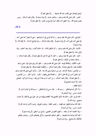 ‫ع‬ ‫متفق‬ [ ) ... ‫صديقا‬ ‫هللا‬ ‫عند‬ ‫يكتب‬ ‫حىت‬ ‫ليصدق‬ ‫الرجل‬. ] ‫ليه‬
‫ومن‬ ( : ‫السالم‬ ‫عليه‬ ‫وقال‬ ، ] ‫مسلم‬ ‫اه‬‫و‬‫ر‬ [ ) ‫ضياء‬ ‫الصرب‬‫و‬ ( : ‫وسلم‬ ‫عليه‬ ‫هللا‬ ‫صلى‬ ‫قال‬ ، ‫الصرب‬ .
. ] ‫عليه‬ ‫متفق‬ [ ) ‫الصرب‬ ‫من‬ ‫أوسع‬‫و‬ ً‫ا‬‫ري‬‫خ‬ ‫عطاء‬ ‫أحد‬ ‫أعطي‬ ‫وما‬ ، ‫هللا‬ ‫يصربه‬ ‫يتصرب‬
(1/16)
‫ح‬ ، ‫ا‬‫و‬‫اضع‬‫و‬‫ت‬ ‫أن‬ ّ‫إيل‬ ‫أوحى‬ ‫هللا‬ ‫إن‬ ( : ‫وسلم‬ ‫عليه‬ ‫هللا‬ ‫صلى‬ ‫قال‬ ، ‫اضع‬‫و‬‫الت‬ .، ‫أحد‬ ‫على‬ ‫أحد‬ ‫يفخر‬ ‫ال‬ ‫ىت‬
[ ) ‫هللا‬ ‫رفعه‬ ‫إال‬ ، ‫هلل‬ ‫أحد‬ ‫اضع‬‫و‬‫ت‬ ‫وما‬ ( : ‫السالم‬ ‫عليه‬ ‫وقال‬ ، ] ‫مسلم‬ ‫اه‬‫و‬‫ر‬ [ ) ‫أحد‬ ‫على‬ ‫أحد‬ ‫يبغي‬ ‫وال‬
. ] ‫مسلم‬ ‫اه‬‫و‬‫ر‬
‫وإذا‬ ، ‫أخلف‬ ‫وعد‬ ‫وإذا‬ ، ‫كذب‬‫ث‬ّ‫د‬‫ح‬ ‫إذا‬ : ‫ثالث‬ ‫املنافق‬ ‫آية‬ ( : ‫وسلم‬ ‫عليه‬ ‫هللا‬ ‫صلى‬ ‫قال‬ ، ‫األمانة‬ .
] ‫عليه‬ ‫متفق‬ [ ) ‫خان‬ ‫اؤمتن‬.
( : ‫السالم‬ ‫عليه‬ ‫وقال‬ ، ] ‫عليه‬ ‫متفق‬ [ )‫خبري‬ ‫إال‬ ‫يأيت‬ ‫ال‬ ‫احلياء‬ ( : ‫وسلم‬ ‫عليه‬ ‫هللا‬ ‫صلى‬ ‫قال‬ ، ‫احلياء‬ .
. ] ‫عليه‬ ‫متفق‬ [ ) ‫اإلميان‬ ‫من‬ ‫شعبة‬ ‫احلياء‬‫و‬ ...
‫جيد‬ ‫مل‬ ‫فمن‬ ، ‫مترة‬ ‫بشق‬ ‫ولو‬ ‫النار‬ ‫ا‬‫و‬‫اتق‬ ( : ‫وسلم‬ ‫عليه‬ ‫هللا‬ ‫صلى‬ ‫قال‬ . ‫الوجه‬ ‫وطالقة‬ ، ‫الكالم‬ ‫طيب‬ .
‫طيبة‬ ‫فبكلمة‬. ] ‫عليه‬ ‫متفق‬ [ ) ‫صدقة‬ ‫الطيبة‬ ‫الكلمة‬‫و‬ ( : ‫السالم‬ ‫عليه‬ ‫وقال‬ ، ] ‫عليه‬ ‫متفق‬ [ )
‫وسلم‬ ‫عليه‬ ‫هللا‬ ‫صلى‬ ‫النيب‬ ‫سألت‬ : ‫قال‬ ، ‫عنه‬ ‫هللا‬ ‫رضي‬ ‫مسعود‬ ‫ابن‬ ‫عن‬ ، ‫األرحام‬ ‫وصلة‬ ، ‫الدين‬‫و‬‫ال‬ ‫بر‬ .
‫ب‬ ( : ‫قال‬ ‫؟‬ ‫أي‬ ‫مث‬ : ‫قلت‬ ، ) ‫وقتها‬ ‫على‬ ‫الصالة‬ ( : ‫قال‬ ‫؟‬ ‫تعاىل‬ ‫هللا‬ ‫إىل‬ ‫أحب‬ ‫العمل‬ ‫أي‬ :) ‫الدين‬‫و‬‫ال‬ ‫ر‬
‫فليصل‬ ، ‫أثره‬ ‫يف‬ ‫له‬ ‫وينسأ‬ ، ‫رزقه‬ ‫يف‬ ‫له‬ ‫يبسط‬ ‫أن‬ ‫أحب‬ ‫من‬ ( : ‫السالم‬ ‫عليه‬ ‫وقال‬ ، ] ‫عليه‬ ‫متفق‬ [ ...
. ] ‫البخاري‬ ‫أخرجه‬ [ ) ‫رمحه‬
: ‫الطعام‬ ‫أدعية‬
-[ ) ‫وآخره‬ ‫أوله‬ ‫يف‬ ‫هللا‬ ‫بسم‬ ( : ‫فليقل‬ ‫أوله‬ ‫يف‬ ‫نسي‬ ‫فإن‬ .. ) ‫هللا‬ ‫بسم‬ ( : ‫فليقل‬ ‫املسلم‬ ‫أكل‬ ‫إذا‬
‫رو‬ ، ‫حسن‬ ‫حديث‬. ] ‫الرتمذي‬ ‫اه‬
-‫حديث‬ [ ) ‫قوة‬ ‫وال‬ ‫مين‬ ‫حول‬ ‫غري‬ ‫من‬ ‫ورزقنيه‬ ‫الطعام‬ ‫هذا‬‫أطعمين‬ ‫الذي‬ ‫هلل‬ ‫احلمد‬ ( ‫قال‬ ، ‫فرغ‬ ‫فإذا‬
. ] ‫أمحد‬ ‫اه‬‫و‬‫ر‬ ، ‫صحيح‬
-[ )‫هللا‬ ‫شاء‬ ‫إن‬ ‫األجر‬ ‫وثبت‬ ، ‫العروق‬ ‫ابتلت‬‫و‬ ، ‫الظمأ‬ ‫ذهب‬ ( : ‫فطره‬ ‫عند‬ ‫فليقل‬ ً‫ا‬‫صائم‬ ‫كان‬ ‫فإن‬
. ] ‫داود‬ ‫أبو‬ ‫اه‬‫و‬‫ر‬ ، ‫حسن‬ ‫حديث‬
-‫أط‬ ‫وإذا‬. ] ‫مسلم‬ ‫اه‬‫و‬‫ر‬ [ ) ‫أسقاين‬ ‫من‬ ‫أسق‬‫و‬ ، ‫أطعمين‬ ‫من‬ ‫أطعم‬ ‫اللهم‬ ( : ‫سقاه‬ ‫أو‬ ‫أحد‬ ‫عمه‬
-‫عليكم‬ ‫ت‬ّ‫ل‬‫وص‬ ، ‫ار‬‫ر‬‫األب‬ ‫طعامكم‬ ‫أكل‬‫و‬ ، ‫الصائمون‬ ‫عندكم‬ ‫أفطر‬ ( : ‫ملضيفه‬ ‫دعا‬ ً‫ا‬‫صائم‬ ‫كان‬ ‫فإن‬
. ]‫داود‬ ‫أبو‬ ‫اه‬‫و‬‫ر‬ ، ‫صحيح‬ [ ) ‫املالئكة‬
 