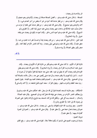 : ‫رمضان‬ ‫يف‬ ‫اإلحسان‬‫و‬ ‫الرب‬
] ‫ضعيف‬ ‫وهو‬ ‫[الرتمذي‬ ) ‫رمضان‬ ‫يف‬ ‫صدقة‬ ‫الصدقة‬ ‫أفضل‬ ( : ‫وسلم‬ ‫عليه‬ ‫هللا‬ ‫صلى‬ ‫قال‬ ‫إذ‬ : ‫الصدقة‬
[ ) ‫شيء‬ ‫الصائم‬ ‫أجر‬ ‫من‬ ‫ينقص‬ ‫أن‬ ‫غري‬ ‫من‬ ‫أجره‬ ‫فله‬ ً‫ا‬‫صائم‬ ‫فطر‬ ‫من‬ ( : ‫وسلم‬ ‫عليه‬ ‫هللا‬ ‫صلى‬ ‫وقال‬
‫عليه‬ ‫هللا‬ ‫صلى‬ ‫وقال‬ . ] ‫صحيح‬ ‫وهو‬ ‫الرتمذي‬‫و‬ ‫أمحد‬‫من‬ ‫اب‬‫ر‬‫ش‬ ‫أو‬ ‫طعام‬ ‫على‬ ً‫ا‬‫صائم‬ ‫فطر‬ ‫من‬ ( : ‫وسلم‬
‫أبو‬‫و‬ ‫اين‬‫رب‬‫الط‬ [ ) ‫القدر‬ ‫ليلة‬ ‫يل‬‫رب‬‫ج‬ ‫عليه‬ ‫وصلى‬ ‫رمضان‬ ‫شهر‬ ‫ساعات‬ ‫يف‬ ‫املالئكة‬ ‫عليه‬ ‫ت‬ّ‫ل‬‫ص‬ ‫حالل‬
‫يلقاه‬ ‫حني‬ ‫رمضان‬ ‫يف‬ ‫يكون‬ ‫ما‬ ‫أجود‬ ‫كان‬‫و‬ ، ‫باخلري‬ ‫الناس‬ ‫أجود‬ ‫وسلم‬ ‫عليه‬ ‫هللا‬ ‫صلى‬ ‫كان‬‫و‬ ، ] ‫الشيخ‬
. ] ‫البخاري‬ ‫اه‬‫و‬‫ر‬ [ ) ‫يل‬‫رب‬‫ج‬
‫ا‬ ‫قيام‬[ ) ‫ذنبه‬ ‫من‬ ‫تقدم‬ ‫ما‬ ‫له‬ ‫غفر‬ ً‫ا‬‫احتساب‬‫و‬ ً‫ا‬‫إميان‬ ‫رمضان‬ ‫قام‬ ‫من‬ ( : ‫وسلم‬ ‫عليه‬ ‫هللا‬ ‫صلى‬ ‫قال‬ ‫إذ‬ : ‫لليل‬
‫كل‬‫و‬ ، ‫أهله‬ ‫أيقظ‬ ‫اخر‬‫و‬‫األ‬ ‫العشر‬ ‫كان‬‫وإذا‬ ، ‫رمضان‬ ‫ليايل‬ ‫حييي‬ ‫وسلم‬ ‫عليه‬ ‫هللا‬ ‫صلى‬ ‫كان‬‫و‬ ، ] ‫عليه‬ ‫متفق‬
. ] ‫مسلم‬ ‫اه‬‫و‬‫ر‬ [ ) ‫الصالة‬ ‫يطيق‬ ‫كبري‬‫و‬ ‫صغري‬
(1/4)
‫الك‬ ‫القرآن‬ ‫تالوة‬‫كان‬‫و‬ ، ‫رمضان‬ ‫يف‬ ‫الكرمي‬ ‫القرآن‬ ‫تالوة‬ ‫من‬ ‫يكثر‬ ‫وسلم‬ ‫عليه‬ ‫هللا‬ ‫صلى‬ ‫كان‬‫إذ‬ : ‫رمي‬
‫يطيل‬ ‫وسلم‬ ‫عليه‬ ‫هللا‬ ‫صلى‬ ‫كان‬‫و‬ . ] ‫البخاري‬ ‫اه‬‫و‬‫ر‬ [ ) ‫رمضان‬ ‫يف‬ ‫القرآن‬ ‫يدارسه‬ ‫السالم‬ ‫عليه‬ ‫يل‬‫رب‬‫ج‬
‫ع‬ ‫آل‬ ‫مث‬ ‫بالبقرة‬ ‫أ‬‫ر‬‫فق‬ ‫ليلة‬ ‫حذيفة‬ ‫معه‬ ‫صلى‬ ‫فقد‬ ، ‫غريه‬ ‫يف‬ ‫يطيل‬ ‫مما‬ ‫أكثر‬ ‫رمضان‬ ‫قيام‬ ‫يف‬ ‫اءة‬‫ر‬‫الق‬‫مث‬ ‫ان‬‫ر‬‫م‬
‫كما‬‫بالصالة‬ ‫فآذنه‬ ) ‫بالل‬ ( ‫جاء‬ ‫حىت‬ ‫كعتني‬‫ر‬ ‫صلى‬ ‫فما‬ ‫يسأل‬ ‫عندها‬ ‫وقف‬ ‫إال‬ ‫ختويف‬ ‫بآية‬ ّ‫مير‬ ‫ال‬ ، ‫النساء‬
‫الصوم‬ ‫يقول‬ ، ‫القيامة‬ ‫يوم‬ ‫للعبد‬ ‫يشفعان‬ ‫القيام‬‫و‬ ‫الصيام‬ ( : ‫وسلم‬ ‫عليه‬ ‫هللا‬ ‫صلى‬ ‫وقال‬ . ‫الصحيح‬ ‫يف‬ ‫ورد‬
‫م‬ : ‫القرآن‬ ‫ويقول‬ ، ‫بالنهار‬ ‫اب‬‫ر‬‫الش‬‫و‬ ‫الطعام‬ ‫منعته‬ ِّّ‫رب‬ :] ‫النسائي‬‫و‬ ‫أمحد‬ [ ) ‫به‬ ‫فشفعنا‬ ‫بالليل‬ ‫النوم‬ ‫نعته‬
.
‫مل‬‫و‬ ‫وسلم‬ ‫عليه‬ ‫هللا‬ ‫صلى‬ ‫اعتكف‬ ‫فقد‬ ، ّ‫وجل‬ ّ‫عز‬ ‫هللا‬ ‫إىل‬ ً‫ا‬‫ب‬ّ‫تقر‬ ‫للعبادة‬ ‫املسجد‬ ‫مالزمة‬ ‫وهو‬ : ‫االعتكاف‬
‫الصالة‬ ‫عليه‬ ‫وقال‬ . ‫الصحيح‬ ‫يف‬ ‫ورد‬ ‫كما‬‫تعاىل‬ ‫هللا‬ ‫توفاه‬ ‫حىت‬ ‫رمضان‬ ‫من‬ ‫اخر‬‫و‬‫األ‬ ‫العشر‬ ‫يعتكف‬ ‫يزل‬
‫املسج‬ ( : ‫السالم‬‫و‬‫اط‬‫ر‬‫الص‬ ‫على‬ ‫از‬‫و‬‫اجل‬‫و‬ ‫الرمحة‬‫و‬ ‫ح‬‫بالرو‬ ‫بيته‬ ‫املسجد‬ ‫كان‬‫ملن‬ ‫هللا‬ ‫وتكفل‬ ، ‫تقي‬ ‫كل‬‫بيت‬ ‫د‬
. ] ‫ار‬‫ز‬‫الب‬‫و‬ ‫اين‬‫رب‬‫الط‬ [ ) ‫اجلنة‬ ‫إىل‬ ‫هللا‬ ‫ان‬‫و‬‫رض‬ ‫إىل‬
( : ‫وسلم‬ ‫عليه‬ ‫هللا‬ ‫صلى‬ ‫قال‬ ‫إذ‬ ، ‫رمضان‬ ‫يف‬ ، ‫السعي‬‫و‬ ‫اف‬‫و‬‫للط‬ ‫ام‬‫ر‬‫احل‬ ‫هللا‬ ‫بيت‬ ‫يارة‬‫ز‬ ‫وهو‬ : ‫االعتمار‬
‫م‬ [ ) ‫معي‬ ‫حجة‬ ‫تعدل‬ ‫رمضان‬ ‫يف‬ ‫عمرة‬‫العمرة‬ ‫إىل‬ ‫العمرة‬ ( : ‫وسلم‬ ‫عليه‬ ‫هللا‬ ‫صلى‬ ‫وقال‬ . ] ‫عليه‬ ‫تفق‬
. ] ‫عليه‬ ‫متفق‬ [ ) ‫بينهما‬ ‫ملا‬ ‫كفارة‬
: ‫الصوم‬ ‫شروط‬
‫القلم‬ ‫رفع‬ ( : ‫وسلم‬ ‫عليه‬ ‫هللا‬ ‫صلى‬‫لقوله‬ ، ً‫ا‬‫بالغ‬ ً‫ال‬‫عاق‬ ‫يكون‬ ‫أن‬ ‫املسلم‬ ‫على‬ ‫الصوم‬ ‫وجوب‬ ‫يف‬ ‫يشرتط‬
 
