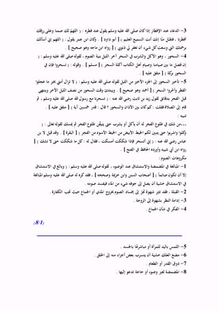 3-‫رزقك‬ ‫وعلى‬ ‫صمنا‬ ‫لك‬ ّ‫اللهم‬ ( : ‫فطره‬ ‫عند‬ ‫يقول‬ ‫وسلم‬ ‫عليه‬ ‫هللا‬ ‫صلى‬ ‫كان‬‫إذا‬ ‫اإلفطار‬ ‫عند‬ ‫الدعاء‬
‫أسألك‬ ‫إين‬ ‫اللهم‬ ( : ‫يقول‬ ‫عمر‬ ‫ابن‬ ‫كان‬‫و‬ . ] ‫داود‬ ‫أبو‬ [ ) ‫العليم‬ ‫السميع‬ ‫أنت‬ ‫إنك‬ ‫ا‬ّ‫ن‬‫م‬ ‫ل‬ّ‫فتقب‬ ، ‫نا‬‫ر‬‫أفط‬
‫ش‬ ‫كل‬‫وسعت‬ ‫اليت‬ ‫برمحتك‬. ] ‫صحيح‬ ‫وهو‬ ‫ماجه‬ ‫ابن‬ ‫اه‬‫و‬‫ر‬ [ ) ‫ذنويب‬ ‫يل‬ ‫تغفر‬ ‫أن‬ ‫يء‬
4-( : ‫وسلم‬ ‫عليه‬ ‫هللا‬ ‫صلى‬‫لقوله‬ ، ‫الصوم‬ ‫بنية‬ ‫الليل‬ ‫آخر‬ ‫السحر‬ ‫يف‬ ‫الشرب‬‫و‬ ‫األكل‬ ‫وهو‬ ، ‫السحور‬
‫يف‬ ‫فإن‬ ‫ا‬‫و‬‫تسحر‬ ( : ‫وقوله‬ . ] ‫مسلم‬ [ ) ‫السحر‬ ‫أكلة‬ ‫الكتاب‬ ‫أهل‬ ‫وصيام‬ ‫صيامنا‬ ‫بني‬ ‫ما‬ ‫فصل‬ ‫إن‬
. ] ‫عليه‬ ‫متفق‬ [ ) ‫كة‬‫بر‬ ‫السحور‬
5-‫ا‬‫و‬‫عجل‬ ‫ما‬ ‫خبري‬ ‫أميت‬ ‫ال‬‫ز‬‫ت‬ ‫ال‬ ( : ‫وسلم‬ ‫عليه‬ ‫هللا‬ ‫صلى‬ ‫لقوله‬ ‫الليل‬ ‫من‬ ‫األخري‬ ‫اجلزء‬ ‫إىل‬ ‫السحور‬ ‫تأخري‬
‫وينتهي‬ ‫اآلخر‬ ‫الليل‬ ‫نصف‬ ‫من‬ ‫السحور‬ ‫وقت‬ ‫ويبتدئ‬ . ] ‫صحيح‬ ‫وهو‬ ‫أمحد‬ [ ) ‫السحر‬ ‫ا‬‫و‬‫ر‬ّ‫خ‬‫أ‬‫و‬ ‫الفطر‬
‫هللا‬ ‫رسول‬ ‫مع‬ ‫نا‬‫ر‬‫تسح‬ ( : ‫عنه‬ ‫هللا‬ ‫رضي‬ ‫ثابت‬ ‫بن‬ ‫يد‬‫ز‬ ‫لقول‬ ‫بدقائق‬ ‫الفجر‬ ‫قبل‬‫مث‬ ، ‫وسلم‬ ‫عليه‬ ‫هللا‬ ‫صلى‬
. ] ‫عليه‬ ‫متفق‬ [ ) ‫آية‬ ‫مخسني‬ ‫قدر‬ : ‫قال‬ ‫؟‬ ‫السحور‬‫و‬ ‫األذان‬ ‫بني‬ ‫كان‬‫كم‬: ‫فقلت‬‫الصالة‬ ‫إىل‬ ‫قام‬
: ‫تنبيه‬
…( : ‫تعاىل‬ ‫لقوله‬ ‫ميسك‬ ‫مث‬ ‫الفجر‬ ‫طلوع‬ ‫ن‬ّ‫ق‬‫يتي‬ ‫حىت‬ ‫يشرب‬ ‫أو‬ ‫يأكل‬ ‫أن‬ ‫له‬ ‫الفجر‬ ‫طلوع‬ ‫يف‬ ‫شك‬ ‫من‬
‫اخليط‬ ‫من‬ ‫األبيض‬ ‫اخليط‬ ‫لكم‬ ‫يتبني‬ ‫حىت‬ ‫ا‬‫و‬‫ب‬‫ر‬‫اش‬‫و‬ ‫ا‬‫و‬‫كل‬‫و‬‫بن‬ ‫ال‬ ‫قيل‬ ‫وقد‬ . ] ‫البقرة‬ [ ) ‫الفجر‬ ‫من‬ ‫األسود‬
[ ) ‫تشك‬ ‫ال‬ ‫حىت‬ ‫شككت‬ ‫ما‬ ‫كل‬: ‫له‬ ‫فقال‬ ، ‫أمسكت‬ ‫شككت‬ ‫فإذا‬ ‫أتسحر‬ ‫إين‬ ( : ‫عنه‬ ‫هللا‬ ‫رضي‬ ‫عباس‬
. ] ‫الفتح‬ ‫يف‬ ‫احلافظ‬ ‫أورده‬‫و‬ ‫شيبه‬ ‫أيب‬ ‫ابن‬ ‫اه‬‫و‬‫ر‬
: ‫الصوم‬ ‫مكروهات‬
1-‫عل‬ ‫هللا‬ ‫صلى‬‫لقوله‬ ، ‫الوضوء‬ ‫عند‬ ‫االستنشاق‬‫و‬ ‫املضمضة‬ ‫يف‬ ‫املبالغة‬‫االستنشاق‬ ‫يف‬ ‫وبالغ‬ ( : ‫وسلم‬ ‫يه‬
‫املبالغة‬ ‫وسلم‬ ‫عليه‬ ‫هللا‬ ‫صلى‬ ‫له‬ ‫كره‬ ‫فقد‬ ، ] ‫وصححه‬ ‫مية‬‫ز‬‫خ‬ ‫ابن‬‫و‬ ‫السنن‬ ‫أصحاب‬ [ ) ً‫ا‬‫صائم‬‫تكون‬ ‫أن‬ ‫إال‬
. ‫صومه‬ ‫فيفسد‬ ‫املاء‬ ‫من‬ ‫شيء‬ ‫جوفه‬ ‫إىل‬ ‫يصل‬ ‫أن‬ ‫خشية‬ ‫االستنشاق‬ ‫يف‬
2-‫ح‬ ‫اجلماع‬ ‫أو‬ ‫املذي‬ ‫ج‬‫خبرو‬ ‫الصوم‬ ‫إفساد‬ ‫إىل‬ ّ‫جتر‬ ‫شهوة‬ ‫تثري‬ ‫فقد‬ ، ‫القبلة‬. ‫الكفارة‬ ‫جتب‬ ‫يث‬
3-. ‫الزوجة‬ ‫إىل‬ ‫بشهوة‬ ‫النظر‬ ‫إدامة‬
4-. ‫اجلماع‬ ‫شأن‬ ‫يف‬ ‫الفكر‬
(1/8)
5-. ‫باجلسد‬ ‫مباشرهتا‬ ‫أو‬ ‫أة‬‫ر‬‫للم‬ ‫باليد‬ ‫اللمس‬
6-. ‫احللق‬ ‫إىل‬ ‫منه‬ ‫اء‬‫ز‬‫أج‬ ‫بعض‬ ‫يتسرب‬ ‫أن‬ ‫خشية‬ ‫العلك‬ ‫مضغ‬
7-. ‫الطعام‬ ‫أو‬ ‫القدر‬ ‫ذوق‬
8-. ‫إليها‬ ‫تدعو‬ ‫حاجة‬ ‫أو‬ ‫وضوء‬ ‫لغري‬ ‫املضمضة‬
 