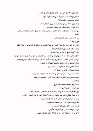 ‫و‬ ‫تارة‬ ‫احلدائق‬ ‫يف‬ ‫بالتنزه‬ ‫األوقات‬ ‫أقضي‬ ‫وقائل‬.. ‫تارة‬ ‫اق‬‫و‬‫األس‬ ‫يف‬
.. ‫النهار‬ ‫ال‬‫و‬‫ط‬ ‫ومخول‬ ‫كسل‬‫مث‬ ‫بالليل‬ ‫فسهر‬‫الوظائف‬ ‫أهل‬ ‫أما‬
.. ‫إنذار‬ ‫وخطابات‬ ‫وتوبيخ‬ ‫لوم‬ ‫النتيجة‬
.. ‫املكتب‬ ‫يف‬ ‫النوم‬ ‫يل‬ ‫يتسىن‬ ‫حيث‬ ‫غريي‬ ‫من‬ ‫أحسن‬ ‫أنا‬ ‫يقول‬ ‫وآخر‬
.. ‫احلسميات‬ ‫وتكثر‬ ‫غيايب‬ ‫يكثر‬ ‫رمضان‬ ‫يف‬ ‫يقول‬ ‫وآخر‬
‫مس‬ ‫بعضهم‬ ‫حتدث‬ ‫األئمة‬ ‫بعض‬ ‫مع‬ ‫لقاءات‬ ‫ويف‬‫على‬ ‫الناس‬ ‫وإقبال‬ ‫رمضان‬ ‫يف‬ ‫املصلْي‬ ‫يادة‬‫ز‬‫ب‬ ‫ين‬‫ر‬‫تبش‬
..‫الطاعة‬
.. ‫املتخاذلْي‬ ‫حلال‬ ‫حزهنم‬ ‫عن‬ ‫آخرون‬ ‫ه‬‫وعرب‬
.. ‫رمضان‬ ‫يف‬ ‫حىت‬
‫الظهر‬ ‫صالة‬ ‫يف‬ ‫اهم‬‫ر‬‫ن‬ ‫نكاد‬ ‫ال‬ ‫ولكنا‬ ، ‫هبم‬ ‫املسجد‬ ‫ميتأل‬ ‫حىت‬ ‫الفجر‬ ‫صالة‬ ‫يف‬ ‫يزدادون‬ ‫إهنم‬ ‫آخر‬ ‫وقال‬
.. ً‫ال‬‫لي‬ ‫وهنارهم‬ ً‫ا‬‫ر‬‫هنا‬ ‫ليلهم‬ ‫ا‬‫و‬‫قلب‬ ‫فقد‬ ، ‫العصر‬‫و‬
‫و‬...‫ات‬ ‫اُلي‬ ‫رجال‬ ‫من‬ ‫األخبار‬ ‫فامسع‬‫اق‬‫و‬‫األس‬ ‫يف‬
‫غريه‬ ‫ويف‬ ‫رمضان‬ ‫يف‬ ‫العمل‬ ‫عن‬ ‫ُلم‬ ‫بالنسبة‬ ‫الفرق‬ ‫عن‬ ‫املقاهي‬ ‫إحدى‬ ‫يف‬ ‫العاملْي‬ ‫أحد‬ ‫ل‬ ُ‫فس‬ ‫املقاهي‬ ‫يف‬ ‫أما‬
‫ويزدمحون‬ ‫بائن‬‫ز‬‫ال‬ ‫يكثر‬ ‫حيث‬ ً‫ا‬‫وإرهاق‬ ً‫ا‬‫تعب‬ ‫أكثر‬ ‫يكون‬ ‫رمضان‬ ‫يف‬ ‫العمل‬ ‫إن‬ : ‫فأجاب‬ ‫الشهور‬ ‫سائر‬ ‫من‬
‫رم‬ ‫غري‬ ‫عن‬ ‫الضعف‬ ‫مبعدل‬..‫املقهى‬ ‫يف‬ ‫كله‬‫ليلهم‬ ‫،وميضون‬ ‫ضان‬
.. ‫وُلو‬ ‫صخب‬ .. ‫الطرقات‬‫و‬ ‫األرصفة‬ ‫فعلى‬ ‫األبناء‬ ‫أما‬
...!‫؟‬ ‫الرعية‬ ‫من‬ ‫اعي‬‫ر‬‫ال‬ ‫أين‬ ‫نفسك‬ ‫فتسأل‬
.. ‫املشروبات‬‫و‬ ‫احللويات‬ ‫أصناف‬ ‫إعداد‬ ‫يف‬ ‫انشغال‬‫و‬ ‫نسائية‬ ‫ات‬‫ر‬‫فسه‬ ‫النساء‬ ‫أما‬
‫يف‬ ‫إال‬ ‫يعودون‬ ‫ال‬ ‫الذين‬ ‫األبناء‬ ‫انتظار‬ ‫يف‬ ‫الفجر‬ ‫حىت‬ ‫يسهرن‬ ‫وأمهات‬‫هذه‬
.. ‫األوقات‬
..‫حرج‬ ‫وال‬ ‫فحدث‬ ‫اجملمعات‬‫و‬ ‫اق‬‫و‬‫األس‬ ‫أما‬
.. !‫؟‬ ‫االجتهاد‬‫و‬ ‫اجلد‬ ‫و‬ ‫العبادة‬ ‫فأين‬
.. ‫عبادة‬ ‫فالنوم‬ .. ‫العصر‬ ‫صالة‬ ‫بعد‬ ‫إال‬ ‫أستيقظ‬ ‫وال‬ ‫الفجر‬ ‫بعد‬ ‫أنام‬ ‫أحدهم‬ ‫يقول‬
.. ‫أقول‬ .. ‫العشاء‬ ‫قبيل‬ ‫إال‬ ‫أفطر‬ ‫ال‬ ‫األحيان‬ ‫بعد‬ ‫ويف‬ ‫اإلفطار‬ ‫عند‬ ‫الدي‬‫و‬ ‫يوقظين‬ ‫يقول‬ ‫وآخر‬
‫أحد‬ ‫ومع‬.. ‫يعة‬‫ر‬‫الس‬ ‫لة‬ ‫األس‬ ‫هذه‬ ‫كانت‬‫املقاهي‬ ‫إحدى‬ ‫يف‬ ‫بائن‬‫ز‬‫ال‬
.. ‫عشرة‬ ‫الثانية‬ ‫الساعة‬ ‫من‬ : ‫قال‬ ‫؟‬ ‫هنا‬ ‫أنت‬‫و‬ ‫مىت‬ ‫منذ‬
.. ‫السحور‬ ‫وقت‬ ‫إىل‬ : ‫قال‬ ‫؟‬ ‫جتلس‬ ‫مىت‬ ‫إىل‬
.. ‫حكومي‬ ‫موظف‬ ‫أنا‬ ‫نعم‬ : ‫قال‬ ‫؟‬ ‫موظف‬ ‫أنت‬ ‫هل‬
.. ‫املكتب‬ ‫يف‬ ‫النوم‬ ‫أكمل‬ ‫مث‬ ً‫ال‬‫قلي‬ ‫أتأخر‬ : ‫قال‬ ‫؟‬ ‫امك‬‫و‬‫د‬ ‫عن‬ ‫تتأخر‬ ‫أال‬
 