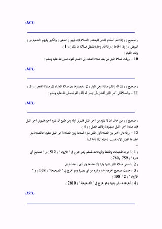(1/18)
( ‫و‬ ‫الضعيف‬ ‫وفيهم‬ ‫الكبري‬‫و‬ ) ‫الصغري‬ ( ‫فيهم‬ ‫فإن‬‫الصالة‬ ‫فليخفف‬ ‫للناس‬ ‫أحدكم‬ ‫قام‬ ‫إذا‬ ( ) ‫صحيح‬ (
( ) ‫شاء‬ ‫ما‬ ‫صالته‬ ‫فليطل‬ ‫وحده‬ ‫قام‬ ‫وإذا‬ ) ‫احلاجة‬ ‫وذا‬ ( ) ‫يض‬‫ر‬‫امل‬1)
: ‫القيام‬ ‫وقت‬
10-: ‫وسلم‬ ‫عليه‬ ‫هللا‬ ‫صلى‬‫لقوله‬ ‫الفجر‬ ‫إىل‬ ‫العشاء‬ ‫صالة‬ ‫بعد‬ ‫من‬ ‫الليل‬ ‫صالة‬ ‫ووقت‬
(1/18)
( ‫الوتر‬ ‫وهي‬ ‫صالة‬ ‫ادكم‬‫ز‬ ‫هللا‬ ‫إن‬ ( ) ‫صحيح‬ (2( ) ‫الفجر‬ ‫صالة‬ ‫إىل‬ ‫العشاء‬ ‫صالة‬ ‫بني‬ ‫فصلوها‬ )3)
11-: ‫وسلم‬ ‫عليه‬ ‫هللا‬ ‫صلى‬‫لقوله‬ ‫ذلك‬ ‫له‬ ‫تيسر‬ ‫ملن‬ ‫أفضل‬ ‫الليل‬ ‫آخر‬ ‫يف‬ ‫الصالة‬‫و‬
(1/18)
‫آخره‬ ‫يقوم‬ ‫أن‬ ‫طمع‬ ‫ومن‬ ‫أوله‬ ‫فليوتر‬ ‫الليل‬ ‫آخر‬ ‫من‬ ‫يقوم‬ ‫ال‬ ‫أن‬ ‫خاف‬ ‫من‬ ( ) ‫صحيح‬ (‫الليل‬ ‫آخر‬ ‫فليوتر‬
( ) ‫أفضل‬ ‫وذلك‬ ‫مشهودة‬ ‫الليل‬ ‫آخر‬ ‫صالة‬ ‫فإن‬4)
12-‫مع‬ ‫فالصالة‬ ‫منفردا‬ ‫الليل‬ ‫آخر‬‫الصالة‬ ‫وبني‬ ‫اجلماعة‬ ‫مع‬ ‫الليل‬ ‫أول‬ ‫الصالة‬ ‫بني‬ ‫األمر‬ ‫دار‬ ‫وإذا‬
‫كما‬‫تامة‬ ‫ليلة‬ ‫قيام‬ ‫له‬ ‫حيسب‬ ‫ألنه‬ ‫أفضل‬ ‫اجلماعة‬
-
(1‫يف‬ ‫خمرج‬ ‫وهو‬ ‫ملسلم‬ ‫يادات‬‫ز‬‫ال‬‫و‬ ‫اللفظ‬‫و‬ ‫الشيخان‬ ‫أخرجه‬ )( " ‫اء‬‫و‬‫اإلر‬ "512‫أيب‬ ‫صحيح‬ " ‫و‬ )
( " ‫داود‬759‫و‬760)
(2‫فردي‬ ‫عدد‬ : ‫أي‬ ‫وتر‬ ‫عددها‬ ‫ألن‬ ‫ا‬‫ر‬‫وت‬ ‫كلها‬‫الليل‬ ‫صالة‬ ‫تسمى‬ )
(3( " ‫الصحيحة‬ " ‫يف‬ ‫خمرج‬ ‫وهو‬ ‫بصرة‬ ‫أيب‬ ‫عن‬ ‫وغريه‬ ‫أمحد‬ ‫أخرجه‬ ‫صحيح‬ ‫حديث‬ )108" ‫و‬ )
( " ‫اء‬‫و‬‫اإلر‬2/158)
(4‫يف‬ ‫خمرج‬ ‫وهو‬ ‫وغريه‬ ‫مسلم‬ ‫أخرجه‬ )( " ‫الصحيحة‬ "2610)
(1/19)
 
