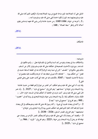 ‫ا‬ ‫أن‬ ‫على‬ ‫الدليل‬‫هللا‬ ‫صلى‬ ‫كان‬‫اللتني‬ ‫كعتني‬‫الر‬ ‫أن‬‫و‬ ‫بعده‬ ‫الصالة‬ ‫يد‬‫ر‬‫ي‬ ‫من‬ ‫جلميع‬ ‫مباحة‬ ‫الوتر‬ ‫بعد‬ ‫لصالة‬
) ‫أمته‬ ‫دون‬‫وسلم‬ ‫عليه‬ ‫هللا‬ ‫صلى‬ ‫للنيب‬ ‫خاصة‬ ‫تكونا‬ ‫مل‬‫الوتر‬ ‫بعد‬ ‫يصليهما‬ ‫وسلم‬ ‫عليه‬
(3( ‫مية‬‫ز‬‫خ‬ ‫ابن‬ ‫أخرجه‬ )11041105‫يقوي‬ ‫بإسنادين‬ ‫عنهما‬ ‫هللا‬ ‫رضي‬ ‫أنس‬‫و‬ ‫عائشة‬ ‫حديث‬ ‫من‬ )
‫اآلخر‬ ‫أحدمها‬( " ‫الصالة‬ ‫صفة‬ " ‫أنظر‬‫و‬140)
(1/25)
‫االعتكاف‬
(1/25)
: ‫مشروعيته‬
‫يف‬ ‫عاكفون‬ ‫أنتم‬‫و‬ ( : ‫تعاىل‬ ‫قوله‬ ‫ذلك‬ ‫يف‬ ‫األصل‬‫و‬ ‫السنة‬ ‫أيام‬ ‫من‬ ‫وغريه‬ ‫رمضان‬ ‫يف‬ ‫سنة‬ ‫االعتكاف‬‫و‬
‫السلف‬ ‫عن‬ ‫اآلثار‬ ‫اتر‬‫و‬‫وت‬ ‫وسلم‬ ‫عليه‬ ‫هللا‬ ‫صلى‬ ‫اعتكافه‬ ‫يف‬ ‫الصحيحة‬ ‫األحاديث‬ ‫ارد‬‫و‬‫ت‬ ‫مع‬ ) ‫املساجد‬
‫وهي‬ ‫بذلك‬‫يف‬ ‫حديث‬ ‫السابقة‬ ‫الطبعة‬ ‫يف‬ ‫هنا‬ ‫كان‬[ ‫اق‬‫ز‬‫الر‬ ‫وعبد‬ ‫شيبة‬ ‫أيب‬ ‫البن‬ " ‫املصنف‬ " ‫يف‬ ‫مذكورة‬
" ‫يف‬ ‫بتفصيل‬ ‫عليه‬ ‫وتكلمت‬ ‫خرجته‬ ‫أن‬ ‫بعد‬ ‫ضعفه‬ ‫يل‬ ‫تبني‬ ‫ألنه‬ ‫فحذفته‬ " . . ‫يوما‬ ‫اعتكف‬ ‫من‬ " ‫فضل‬
( " ‫الضعيفة‬ ‫األحاديث‬ ‫سلسلة‬5347‫اهليثمي‬ ‫وعلى‬ ‫علي‬ ‫خفيت‬ ‫كانت‬‫اليت‬ ‫علته‬ ‫عن‬ ‫فيه‬ ‫فكشفت‬ )
] ‫قبلي‬
‫لعائشة‬ ‫حديث‬ ‫من‬ ‫قطعة‬ ‫هو‬ [ ‫ال‬‫و‬‫ش‬ ‫من‬ ‫العشر‬ ‫آخر‬ ‫اعتكف‬ ‫وسلم‬ ‫عليه‬ ‫هللا‬ ‫صلى‬ ‫النيب‬ ‫أن‬ ‫ثبت‬ ‫وقد‬
( " ‫داود‬ ‫أيب‬ ‫صحيح‬ " ‫يف‬ ‫خمرج‬ ‫وهو‬ " ‫صحاحهم‬ " ‫يف‬ ‫مية‬‫ز‬‫خ‬ ‫ابن‬‫و‬ ‫الشيخان‬ ‫اه‬‫و‬‫ر‬2127‫عمر‬ ‫أن‬‫و‬ . ] )
‫املسج‬ ‫يف‬ ‫ليلة‬ ‫أعتكف‬ ‫أن‬ ‫اجلاهلية‬ ‫يف‬ ‫نذرت‬ ‫كنت‬: ‫وسلم‬ ‫عليه‬ ‫هللا‬ ‫صلى‬ ‫للنيب‬ ‫قال‬( : ‫قال‬ ‫؟‬ ‫ام‬‫ر‬‫احل‬ ‫د‬
" ‫خمتصره‬ " ‫يف‬ ‫كما‬‫اية‬‫و‬‫ر‬ ‫يف‬ ‫للبخاري‬ ‫يادة‬‫ز‬‫ال‬‫و‬ ‫مية‬‫ز‬‫خ‬ ‫ابن‬‫و‬ ‫الشيخان‬ ‫اه‬‫و‬‫ر‬ [ ) ‫ليلة‬ ‫فاعتكف‬ ( ‫بنذرك‬ ‫فأوف‬
(995] ‫أيضا‬ " ‫داود‬ ‫أيب‬ ‫صحيح‬ " ‫يف‬ ‫خمرج‬ ‫وهو‬ )
2-‫رمضان‬ ‫كل‬‫يف‬ ‫يعتكف‬ ‫وسلم‬ ‫عليه‬ ‫هللا‬ ‫صلى‬ ‫هللا‬ ‫رسول‬ ‫كان‬( : ‫يرة‬‫ر‬‫ه‬ ‫أيب‬ ‫حلديث‬ ‫رمضان‬ ‫يف‬ ‫وآكده‬
‫عشرة‬" ‫يف‬ ‫مية‬‫ز‬‫خ‬ ‫ابن‬‫و‬ ‫البخاري‬ ‫اه‬‫و‬‫ر‬ [ ‫يوما‬ ‫ين‬‫ر‬‫عش‬ ‫اعتكف‬ ‫فيه‬ ‫قبض‬ ‫الذي‬ ‫العام‬ ‫كان‬‫فلما‬ ‫أيام‬
( ‫السابق‬ ‫املصدر‬ ‫يف‬ ‫خمرج‬ ‫وهو‬ " ‫صحيحيهما‬2126-2130] )
3-‫حىت‬ ‫رمضان‬ ‫من‬ ‫اخر‬‫و‬‫األ‬ ‫العشر‬ ‫يعتكف‬ ‫كان‬‫وسلم‬ ‫عليه‬ ‫هللا‬ ‫صلى‬ ‫النيب‬ ‫ألن‬ ‫رمضان‬ ‫آخر‬ ‫أفضله‬‫و‬
‫الشيخا‬ ‫اه‬‫و‬‫ر‬ [ ‫وجل‬ ‫عز‬ ‫هللا‬ ‫توفاه‬( ‫مية‬‫ز‬‫خ‬ ‫ابن‬‫و‬ ‫ن‬2223( " ‫اء‬‫و‬‫اإلر‬ " ‫يف‬ ‫خمرج‬ ‫وهو‬ )966" ‫و‬ )
( " ‫داود‬ ‫أيب‬ ‫صحيح‬2125] )
 