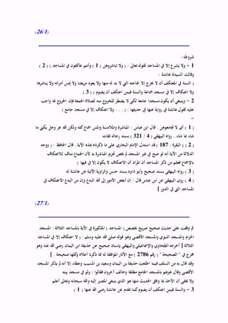 (1/26)
: ‫شروطه‬
1-( ‫تباشروهن‬ ‫وال‬ ( : ‫تعاىل‬ ‫لقوله‬ ‫املساجد‬ ‫يف‬ ‫إال‬ ‫يشرع‬ ‫وال‬1( ) ‫املساجد‬ ‫يف‬ ‫عاكفون‬ ‫أنتم‬‫و‬ )2)
: ‫عائشة‬ ‫السيدة‬ ‫وقالت‬
‫حل‬ ‫إال‬ ‫خيرج‬ ‫ال‬ ‫أن‬ ‫املعتكف‬ ‫يف‬ ‫السنة‬ (‫يباشرها‬ ‫وال‬ ‫اته‬‫ر‬‫أم‬ ‫ميس‬ ‫وال‬ ‫يضا‬‫ر‬‫م‬ ‫يعود‬ ‫وال‬ ‫منها‬ ‫له‬ ‫بد‬ ‫ال‬ ‫اليت‬ ‫اجته‬
( ) ‫يصوم‬ ‫أن‬ ‫اعتكف‬ ‫فيمن‬ ‫السنة‬‫و‬ ‫مجاعة‬ ‫مسجد‬ ‫يف‬ ‫إال‬ ‫اعتكاف‬ ‫وال‬3)
2-‫اجب‬‫و‬ ‫هلا‬ ‫ج‬‫اخلرو‬ ‫فإن‬ ‫اجلمعة‬ ‫لصالة‬ ‫منه‬ ‫ج‬‫للخرو‬ ‫يضطر‬ ‫ال‬ ‫لكي‬ ‫جامعا‬ ‫مسجدا‬ ‫يكون‬ ‫أن‬ ‫وينبغي‬
‫حديثه‬ ‫يف‬ ‫عنها‬ ‫اية‬‫و‬‫ر‬ ‫يف‬ ‫عائشة‬ ‫لقول‬ ‫عليه‬) ‫جامع‬ ‫مسجد‬ ‫يف‬ ‫إال‬ ‫اعتكاف‬ ‫وال‬ . . . ( : ‫ا‬
-
(1‫ما‬ ‫يكين‬ ‫وجل‬ ‫عز‬ ‫هللا‬ ‫ولكن‬ ‫كله‬‫مجاع‬ ‫املس‬‫و‬ ‫املالمسة‬‫و‬ ‫املباشرة‬ : ‫عباس‬ ‫ابن‬ ‫قال‬ . ‫جتامعوهن‬ ‫ال‬ ‫أي‬ )
( ‫البيهقي‬ ‫اه‬‫و‬‫ر‬ . ‫شاء‬ ‫مبا‬ ‫شاء‬4/321‫ثقات‬ ‫رجاله‬ ‫بسند‬ )
(2: ‫البقرة‬ ( )187‫ذكر‬ ‫ما‬ ‫على‬ ‫البخاري‬ ‫اإلمام‬ ‫استدل‬ ‫قد‬ )‫ووجه‬ ( : ‫احلافظ‬ ‫قال‬ . ‫اآلية‬ ‫هبذه‬ ‫ناه‬
‫لالعتكاف‬ ‫مناف‬ ‫اجلماع‬ ‫ألن‬ ‫به‬ ‫املباشرة‬ ‫حترمي‬ ‫خيص‬ ‫مل‬ ‫املسجد‬ ‫غري‬ ‫يف‬ ‫صح‬ ‫لو‬ ‫أنه‬ ‫اآلية‬ ‫من‬ ‫الداللة‬
) ‫فيها‬ ‫يف‬ ‫إال‬ ‫يكون‬ ‫ال‬ ‫االعتكاف‬ ‫أن‬ ‫اد‬‫ر‬‫امل‬ ‫أن‬ ‫املساجد‬ ‫ذكر‬ ‫من‬ ‫فعلم‬ ‫باإلمجاع‬
(3‫او‬‫ر‬‫ال‬‫و‬ ‫حسن‬ ‫بسند‬ ‫داود‬ ‫أبو‬‫و‬ ‫صحيح‬ ‫بسند‬ ‫البيهقي‬ ‫اه‬‫و‬‫ر‬ )‫له‬ ‫عائشة‬ ‫عن‬ ‫اآلتية‬ ‫ية‬
(4‫يف‬ ‫االعتكاف‬ ‫البدع‬ ‫من‬ ‫وإن‬ ‫البدع‬ ‫هللا‬ ‫إىل‬ ‫األمور‬ ‫أبغض‬ ‫إن‬ : ‫قال‬ ‫عباس‬ ‫ابن‬ ‫عن‬ ‫البيهقي‬ ‫روى‬ )
] ‫الدور‬ ‫يف‬ ‫اليت‬ ‫املساجد‬
(1/27)
‫املسجد‬ : ‫الثالثة‬ ‫باملساجد‬ ‫اآلية‬ ‫يف‬ ‫املذكورة‬ ) ‫املساجد‬ ( ‫خيصص‬ ‫يح‬‫ر‬‫ص‬ ‫صحيح‬ ‫حديث‬ ‫على‬ ‫وقفت‬ ‫مث‬
‫النبو‬ ‫املسجد‬‫و‬ ‫ام‬‫ر‬‫احل‬‫املساجد‬ ‫يف‬ ‫إال‬ ‫اعتكاف‬ ‫ال‬ ( : ‫وسلم‬ ‫عليه‬ ‫هللا‬ ‫صلى‬ ‫قوله‬ ‫وهو‬ ‫األقصى‬ ‫املسجد‬‫و‬ ‫ي‬
‫وهو‬ ‫عنه‬ ‫هللا‬ ‫رضي‬ ‫اليمان‬ ‫ابن‬ ‫حذيفة‬ ‫عن‬ ‫صحيح‬ ‫بإسناد‬ ‫البيهقي‬‫و‬ ‫اإلمساعيلي‬‫و‬ ‫الطحاوي‬ ‫أخرجه‬ [ ‫الثالثة‬
‫رقم‬ ( " ‫الصحيحة‬ " ‫يف‬ ‫خمرج‬2786] . ‫صحيحة‬ ‫كلها‬‫و‬ ‫أعاله‬ ‫نا‬‫ر‬‫ذك‬ ‫مما‬ ‫له‬ ‫افقة‬‫و‬‫امل‬ ‫اآلثار‬ ‫مع‬ )
‫املسجد‬ ‫يذكر‬ ‫مل‬ ‫أنه‬ ‫إال‬ ‫وعطاء‬ ‫املسيب‬ ‫بن‬ ‫وسعيد‬ ‫اليمان‬ ‫بن‬ ‫حذيفة‬ ‫اطلعت‬ ‫فيما‬ ‫السلف‬ ‫من‬ ‫به‬ ‫قال‬ ‫وقد‬
‫بيته‬ ‫مسجد‬ ‫يف‬ ‫ولو‬ : ‫ا‬‫و‬‫فقال‬ ‫آخرون‬ ‫وخالف‬ ‫مطلقا‬ ‫اجلامع‬ ‫باملسجد‬ ‫غريهم‬ ‫وقال‬ ‫األقصى‬
‫أ‬ ‫وتعاىل‬ ‫سبحانه‬ ‫وهللا‬ ‫إليه‬ ‫املصري‬ ‫ينبغي‬ ‫الذي‬ ‫هو‬ ‫منها‬ ‫احلديث‬ ‫افق‬‫و‬ ‫مبا‬ ‫األخذ‬ ‫أن‬ ‫خيفى‬ ‫وال‬‫علم‬
3-( ‫عنها‬ ‫هللا‬ ‫رضي‬ ‫عائشة‬ ‫عن‬ ‫تقدم‬ ‫كما‬‫يصوم‬ ‫أن‬ ‫اعتكف‬ ‫فيمن‬ ‫السنة‬‫و‬1)
 