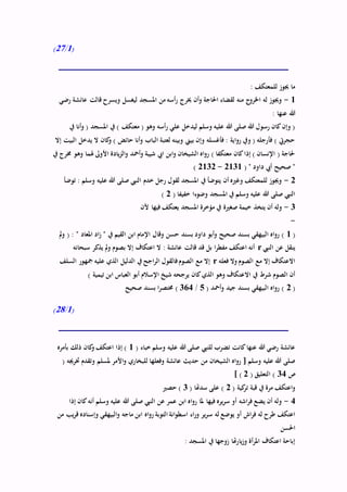 (1/27)
: ‫للمعتكف‬ ‫جيوز‬ ‫ما‬
1-‫رضي‬ ‫عائشة‬ ‫قالت‬ ‫ويسرح‬ ‫ليغسل‬ ‫املسجد‬ ‫من‬ ‫أسه‬‫ر‬ ‫خيرج‬ ‫أن‬‫و‬ ‫احلاجة‬ ‫لقضاء‬ ‫منه‬ ‫ج‬‫اخلرو‬ ‫له‬ ‫وجيوز‬
: ‫عنها‬ ‫هللا‬
‫أسه‬‫ر‬ ‫علي‬ ‫ليدخل‬ ‫وسلم‬ ‫عليه‬ ‫هللا‬ ‫صلى‬ ‫هللا‬ ‫رسول‬ ‫كان‬‫وإن‬ (‫يف‬ ‫أنا‬‫و‬ ( ‫املسجد‬ ‫يف‬ ) ‫معتكف‬ ( ‫وهو‬
‫إال‬ ‫البيت‬ ‫يدخل‬ ‫ال‬ ‫كان‬‫و‬ ) ‫حائض‬ ‫أنا‬‫و‬ ‫الباب‬ ‫لعتبة‬ ‫وبينه‬ ‫بيين‬ ‫وإن‬ ‫فأغسله‬ : ‫اية‬‫و‬‫ر‬ ‫ويف‬ ( ‫فأرجله‬ ) ‫حجريت‬
‫يف‬ ‫خمرج‬ ‫وهو‬ ‫هلما‬ ‫األوىل‬ ‫يادة‬‫ز‬‫ال‬‫و‬ ‫أمحد‬‫و‬ ‫شيبة‬ ‫ايب‬ ‫ابن‬‫و‬ ‫الشيخان‬ ‫اه‬‫و‬‫ر‬ ) ‫معتكفا‬ ‫كان‬‫إذا‬ ) ‫اإلنسان‬ ( ‫حلاجة‬
( " ‫داود‬ ‫أيب‬ ‫صحيح‬ "2131-2132)
2-‫توضأ‬ : ‫وسلم‬ ‫عليه‬ ‫هللا‬ ‫صلى‬ ‫النيب‬ ‫خدم‬ ‫رجل‬ ‫لقول‬ ‫املسجد‬ ‫يف‬ ‫يتوضأ‬ ‫أن‬ ‫وغريه‬ ‫للمعتكف‬ ‫وجيوز‬
( ‫خفيفا‬ ‫وضوءا‬ ‫املسجد‬ ‫يف‬ ‫وسلم‬ ‫عليه‬ ‫هللا‬ ‫صلى‬ ‫النيب‬2)
3-‫ألن‬ ‫فيها‬ ‫يعتكف‬ ‫املسجد‬ ‫مؤخرة‬ ‫يف‬ ‫صغرية‬ ‫خيمة‬ ‫يتخذ‬ ‫أن‬ ‫وله‬
-
(1‫داود‬ ‫أبو‬‫و‬ ‫صحيح‬ ‫بسند‬ ‫البيهقي‬ ‫اه‬‫و‬‫ر‬ )‫مل‬‫و‬ ( : " ‫املعاد‬ ‫اد‬‫ز‬ " ‫يف‬ ‫القيم‬ ‫ابن‬ ‫اإلمام‬ ‫وقال‬ ‫حسن‬ ‫بسند‬
‫النيب‬ ‫عن‬ ‫ينقل‬r‫سبحانه‬ ‫يذكر‬ ‫مل‬‫و‬ ‫بصوم‬ ‫إال‬ ‫اعتكاف‬ ‫ال‬ : ‫عائشة‬ ‫قالت‬ ‫قد‬ ‫بل‬ ‫ا‬‫ر‬‫مفط‬ ‫اعتكف‬ ‫أنه‬
‫فعله‬ ‫وال‬ ‫الصوم‬ ‫مع‬ ‫إال‬ ‫االعتكاف‬r‫السلف‬ ‫مجهور‬ ‫عليه‬ ‫الذي‬ ‫الدليل‬ ‫يف‬ ‫اجح‬‫ر‬‫ال‬ ‫فالقول‬‫الصوم‬ ‫مع‬ ‫إال‬
‫االعت‬ ‫يف‬ ‫شرط‬ ‫الصوم‬ ‫أن‬) ‫تيمية‬ ‫ابن‬ ‫العباس‬ ‫أبو‬ ‫اإلسالم‬ ‫شيخ‬ ‫يرجحه‬ ‫كان‬‫الذي‬ ‫وهو‬ ‫كاف‬
(2( ‫أمحد‬‫و‬ ‫جيد‬ ‫بسند‬ ‫البيهقي‬ ‫اه‬‫و‬‫ر‬ )5/364‫صحيح‬ ‫بسند‬ ‫ا‬‫ر‬‫خمتص‬ )
(1/28)
( ‫خباء‬ ‫وسلم‬ ‫عليه‬ ‫هللا‬ ‫صلى‬ ‫للنيب‬ ‫تضرب‬ ‫كانت‬‫عنها‬ ‫هللا‬ ‫رضي‬ ‫عائشة‬1‫بأمره‬ ‫ذلك‬ ‫كان‬‫و‬ ‫اعتكف‬ ‫إذا‬ )
‫الشيخان‬ ‫اه‬‫و‬‫ر‬ [ ‫وسلم‬ ‫عليه‬ ‫هللا‬ ‫صلى‬( ‫خترجيه‬ ‫وتقدم‬ ‫ملسلم‬ ‫األمر‬‫و‬ ‫للبخاري‬ ‫وفعلها‬ ‫عائشة‬ ‫حديث‬ ‫من‬
‫ص‬34( ‫التعليق‬ )2] )
( ‫كية‬‫تر‬ ‫قبة‬ ‫يف‬ ‫مرة‬ ‫اعتكف‬‫و‬2( ‫سدهتا‬ ‫على‬ )3‫حصري‬ )
4-‫إذا‬ ‫كان‬‫أنه‬ ‫وسلم‬ ‫عليه‬ ‫هللا‬ ‫صلى‬ ‫النيب‬ ‫عن‬ ‫عمر‬ ‫ابن‬ ‫اه‬‫و‬‫ر‬ ‫ملا‬ ‫فيها‬ ‫يره‬‫ر‬‫س‬ ‫أو‬ ‫اشه‬‫ر‬‫ف‬ ‫يضع‬ ‫أن‬ ‫وله‬
‫س‬ ‫له‬ ‫يوضع‬ ‫أو‬ ‫اش‬‫ر‬‫ف‬ ‫له‬ ‫طرح‬ ‫اعتكف‬‫من‬ ‫يب‬‫ر‬‫ق‬ ‫وإسناده‬ ‫البيهقي‬‫و‬ ‫ماجه‬ ‫ابن‬ ‫اه‬‫و‬‫ر‬ ‫التوبة‬ ‫انة‬‫و‬‫اسط‬ ‫اء‬‫ر‬‫و‬ ‫ير‬‫ر‬
‫احلسن‬
: ‫املسجد‬ ‫يف‬ ‫زوجها‬ ‫يارهتا‬‫ز‬‫و‬ ‫أة‬‫ر‬‫امل‬ ‫اعتكاف‬ ‫إباحة‬
 