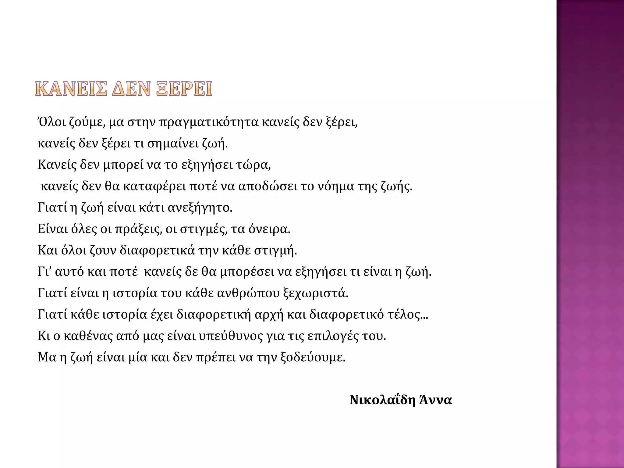 Όλοι ζούμε, μα στην πραγματικότητα κανείς δεν ξέρει,
κανείς δεν ξέρει τι σημαίνει ζωή.
Κανείς δεν μπορεί να το εξηγήσει τώρα,
κανείς δεν θα καταφέρει ποτέ να αποδώσει το νόημα της ζωής.
Γιατί η ζωή είναι κάτι ανεξήγητο.
Είναι όλες οι πράξεις, οι στιγμές, τα όνειρα.
Και όλοι ζουν διαφορετικά την κάθε στιγμή.
Γι’ αυτό και ποτέ κανείς δε θα μπορέσει να εξηγήσει τι είναι η ζωή.
Γιατί είναι η ιστορία του κάθε ανθρώπου ξεχωριστά.
Γιατί κάθε ιστορία έχει διαφορετική αρχή και διαφορετικό τέλος...
Κι ο καθένας από μας είναι υπεύθυνος για τις επιλογές του.
Μα η ζωή είναι μία και δεν πρέπει να την ξοδεύουμε.
Νικολαΐδη Άννα
 