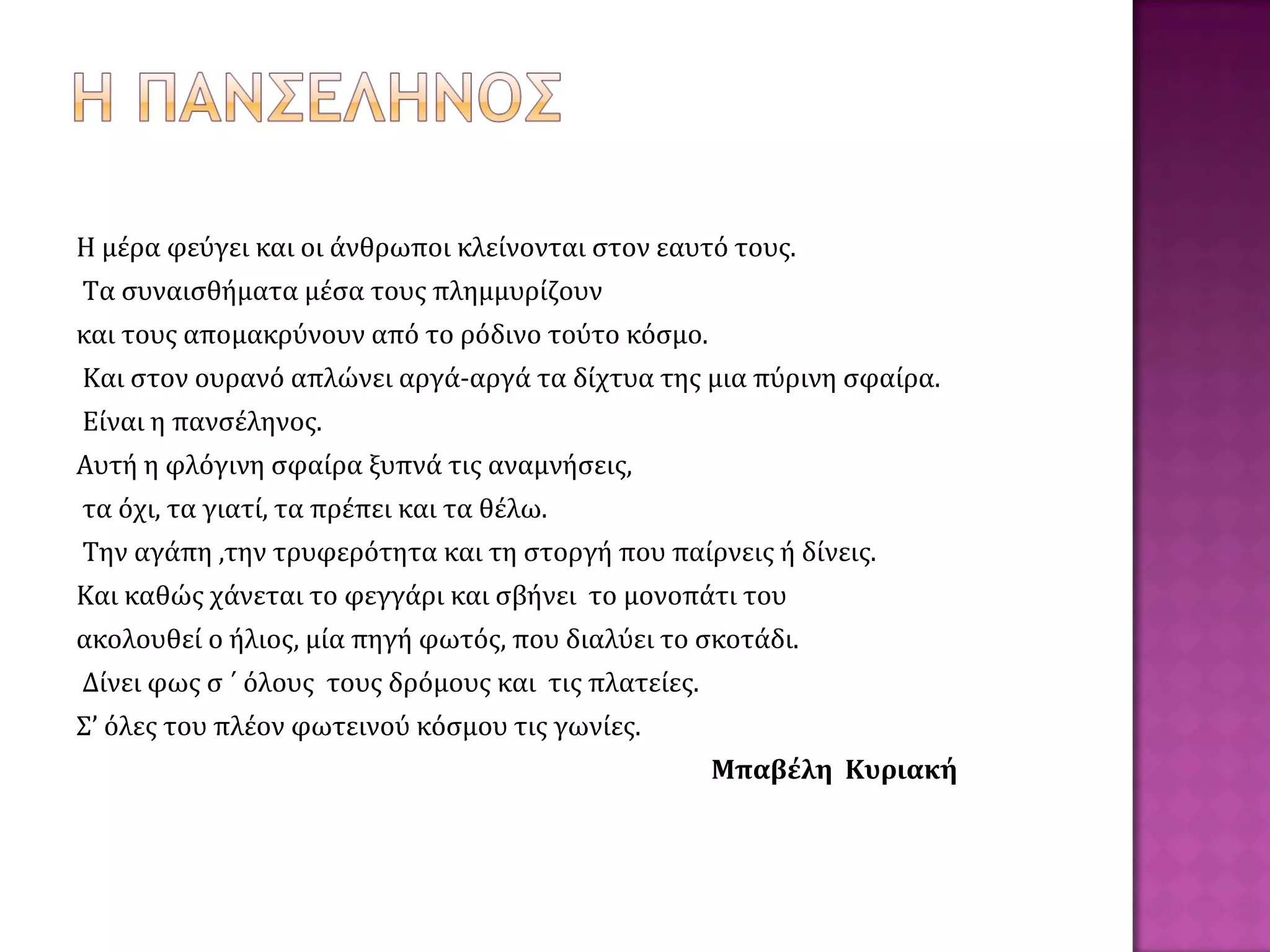 Η μέρα φεύγει και οι άνθρωποι κλείνονται στον εαυτό τους.
Τα συναισθήματα μέσα τους πλημμυρίζουν
και τους απομακρύνουν από το ρόδινο τούτο κόσμο.
Και στον ουρανό απλώνει αργά-αργά τα δίχτυα της μια πύρινη σφαίρα.
Είναι η πανσέληνος.
Αυτή η φλόγινη σφαίρα ξυπνά τις αναμνήσεις,
τα όχι, τα γιατί, τα πρέπει και τα θέλω.
Την αγάπη ,την τρυφερότητα και τη στοργή που παίρνεις ή δίνεις.
Και καθώς χάνεται το φεγγάρι και σβήνει το μονοπάτι του
ακολουθεί ο ήλιος, μία πηγή φωτός, που διαλύει το σκοτάδι.
Δίνει φως σ ΄ όλους τους δρόμους και τις πλατείες.
Σ’ όλες του πλέον φωτεινού κόσμου τις γωνίες.
Μπαβέλη Κυριακή
 