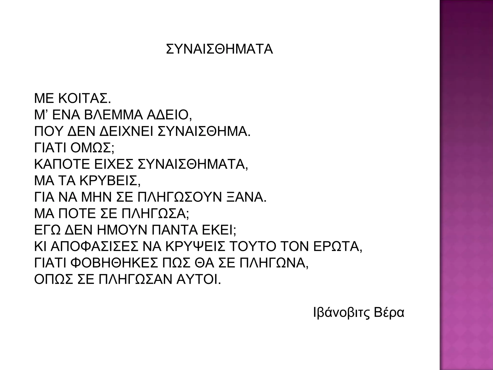 ΣΥΝΑΙΣΘΗΜΑΤΑ
ΜΕ ΚΟΙΤΑΣ.
Μ’ ΕΝΑ ΒΛΕΜΜΑ ΑΔΕΙΟ,
ΠΟΥ ΔΕΝ ΔΕΙΧΝΕΙ ΣΥΝΑΙΣΘΗΜΑ.
ΓΙΑΤΙ ΟΜΩΣ;
ΚΑΠΟΤΕ ΕΙΧΕΣ ΣΥΝΑΙΣΘΗΜΑΤΑ,
ΜΑ ΤΑ ΚΡΥΒΕΙΣ,
ΓΙΑ ΝΑ ΜΗΝ ΣΕ ΠΛΗΓΩΣΟΥΝ ΞΑΝΑ.
ΜΑ ΠΟΤΕ ΣΕ ΠΛΗΓΩΣΑ;
ΕΓΩ ΔΕΝ ΗΜΟΥΝ ΠΑΝΤΑ ΕΚΕΙ;
ΚΙ ΑΠΟΦΑΣΙΣΕΣ ΝΑ ΚΡΥΨΕΙΣ ΤΟΥΤΟ ΤΟΝ ΕΡΩΤΑ,
ΓΙΑΤΙ ΦΟΒΗΘΗΚΕΣ ΠΩΣ ΘΑ ΣΕ ΠΛΗΓΩΝΑ,
ΟΠΩΣ ΣΕ ΠΛΗΓΩΣΑΝ ΑΥΤΟΙ.
Ιβάνοβιτς Βέρα
 