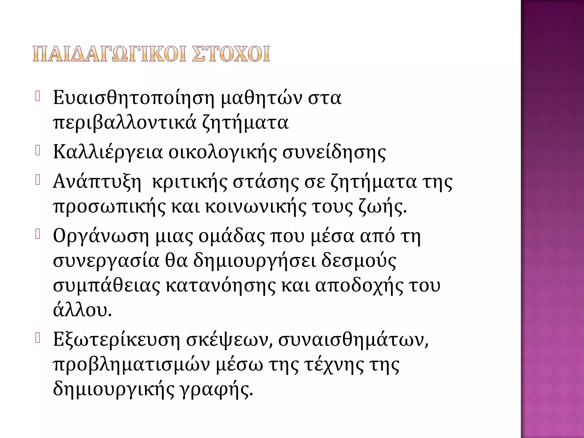  Ευαισθητοποίηση μαθητών στα
περιβαλλοντικά ζητήματα
 Καλλιέργεια οικολογικής συνείδησης
 Ανάπτυξη κριτικής στάσης σε ζητήματα της
προσωπικής και κοινωνικής τους ζωής.
 Οργάνωση μιας ομάδας που μέσα από τη
συνεργασία θα δημιουργήσει δεσμούς
συμπάθειας κατανόησης και αποδοχής του
άλλου.
 Εξωτερίκευση σκέψεων, συναισθημάτων,
προβληματισμών μέσω της τέχνης της
δημιουργικής γραφής.
 