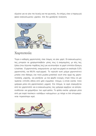 οξυγόνο για να γίνει πιο λευκός και πιο φωτεινός. Αν στόχος είναι η παραγωγή
φαιού ανακυκλωμένου χαρτιού, τότε δεν χρειάζεται λεύκανση.
Χαρτοποιία
Τώρα ο καθαρός χαρτοπολτός είναι έτοιμος να γίνει χαρτί. Οι ανακυκλωμένες
ίνες μπορούν να χρησιμοποιηθούν μόνες τους ή αναμειγμένες με νέες ίνες
ξύλου (που λέγονται παρθένες ίνες) για να αποκτήσει το χαρτί επιπλέον δύναμη
ή λειότητα. Ο χαρτοπολτός αναμειγνύεται με νερό και χημικά σε αναλογία 0,5%
χαρτοπολτός και 99,5% νερό-χημικά. Το νερουλό αυτό μείγμα χαρτοπολτού
μπαίνει στον θάλαμο, ένα πολύ μεγάλο μεταλλικό κουτί στην αρχή της χαρτο-
ποιητικής μηχανής, και ραντίζεται με ένα φαρδύ συνεχές σπρέι πάνω σε μια
τεράστια επίπεδη οθόνη από ψιλό συρμάτινο πλέγμα, η οποία κινείται πολύ
γρήγορα μέσα στη χαρτοποιητική μηχανή. Στο πλέγμα, το νερό στραγγίζεται
από τον χαρτοπολτό και οι ανακυκλωμένες ίνες γρήγορα αρχίζουν να αλληλο-
συνδέονται και χρηματίζουν ένα υγρό φύλλο. Το φύλλο κινείται γρήγορα μέσα
από μια σειρά πιεστικών κυλίνδρων καλυμμένων με τσόχα κι έτσι απομακρύ-
νεται περισσότερο νερό.
 