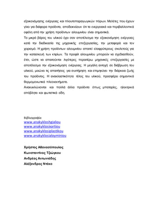 εξοικονόμησης ενέργειας και πλουτοπαραγωγικών πόρων. Μελέτες που έχουν
γίνει για διάφορα προϊόντα, αποδεικνύουν ότι τα ενεργειακά και περιβαλλοντικά
οφέλη από την χρήση προϊόντων αλουμινίου είναι σημαντικά.
Το μικρό βάρος του υλικού έχει σαν αποτέλεσμα την εξοικονόμηση ενέργειας
κατά την διαδικασία της μηχανικής επεξεργασίας, την μεταφορά και τον
χειρισμό. Η χρήση προϊόντων αλουμινίου απαιτεί ελαφρύτερους σκελετούς για
την κατασκευή των κτιρίων. Τα προφίλ αλουμινίου μπορούν να σχεδιασθούν,
έτσι, ώστε να απαιτούνται λιγότερες περαιτέρω μηχανικές επεξεργασίες με
αποτέλεσμα την εξοικονόμηση ενέργειας. Η μεγάλη αντοχή σε διάβρωση του
υλικού, μειώνει τις απαιτήσεις για συντήρηση και επιμηκύνει την διάρκεια ζωής
του προϊόντος. Η ανακλαστικότητα τέλος του υλικού, προσφέρει σημαντικά
θερμομονωτικά πλεονεκτήματα.
Ανακυκλώνονται και πολλά άλλα προϊόντα όπως μπαταρίες, ηλεκτρικά
απόβλητα και φωτιστικά είδη.
Βιβλιογραφία
www.anakykloshgialiou
www.anakyklosixartiou
www.anakyklosiplastikou
www.anakyklosialoyminiou
Χρήστος Αθανασόπουλος
Κωνσταντίνος Τζιώγκου
Ανδρέας Αντωνιάδης
Αλέξανδρος Ντάκο
 