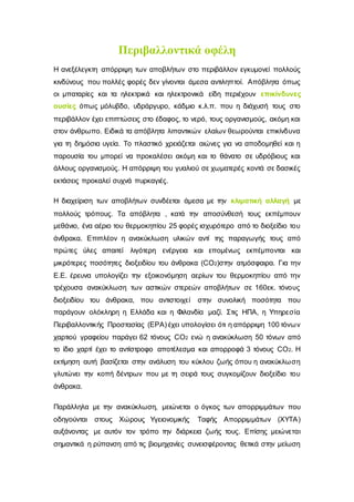 Περιβαλλοντικά οφέλη
Η ανεξέλεγκτη απόρριψη των αποβλήτων στο περιβάλλον εγκυμονεί πολλούς
κινδύνους που πολλές φορές δεν γίνονται άμεσα αντιληπτοί. Απόβλητα όπως
οι μπαταρίες και τα ηλεκτρικά και ηλεκτρονικά είδη περιέχουν επικίνδυνες
ουσίες όπως μόλυβδο, υδράργυρο, κάδμιο κ.λ.π. που η διάχυσή τους στο
περιβάλλον έχει επιπτώσεις στο έδαφος, το νερό, τους οργανισμούς, ακόμη και
στον άνθρωπο. Ειδικά τα απόβλητα λιπαντικών ελαίων θεωρούνται επικίνδυνα
για τη δημόσια υγεία. Το πλαστικό χρειάζεται αιώνες για να αποδομηθεί και η
παρουσία του μπορεί να προκαλέσει ακόμη και το θάνατο σε υδρόβιους και
άλλους οργανισμούς. Η απόρριψη του γυαλιού σε χωματερές κοντά σε δασικές
εκτάσεις προκαλεί συχνά πυρκαγιές.
Η διαχείριση των αποβλήτων συνδέεται άμεσα με την κλιματική αλλαγή με
πολλούς τρόπους. Τα απόβλητα , κατά την αποσύνθεσή τους εκπέμπουν
μεθάνιο, ένα αέριο του θερμοκηπίου 25 φορές ισχυρότερο από το διοξείδιο του
άνθρακα. Επιπλέον η ανακύκλωση υλικών αντί της παραγωγής τους από
πρώτες ύλες απαιτεί λιγότερη ενέργεια και επομένως εκπέμπονται και
μικρότερες ποσότητες διοξειδίου του άνθρακα (CO2)στην ατμόσφαιρα. Για την
Ε.Ε. έρευνα υπολογίζει την εξοικονόμηση αερίων του θερμοκηπίου από την
τρέχουσα ανακύκλωση των αστικών στερεών αποβλήτων σε 160εκ. τόνους
διοξειδίου του άνθρακα, που αντιστοιχεί στην συνολική ποσότητα που
παράγουν ολόκληρη η Ελλάδα και η Φιλανδία μαζί. Στις ΗΠΑ, η Υπηρεσία
Περιβαλλοντικής Προστασίας (EPA) έχει υπολογίσει ότι η απόρριψη 100 τόνων
χαρτιού γραφείου παράγει 62 τόνους CO2 ενώ η ανακύκλωση 50 τόνων από
το ίδιο χαρτί έχει το αντίστροφο αποτέλεσμα και απορροφά 3 τόνους CO2. Η
εκτίμηση αυτή βασίζεται στην ανάλυση του κύκλου ζωής όπου η ανακύκλωση
γλυτώνει την κοπή δέντρων που με τη σειρά τους συγκομίζουν διοξείδιο του
άνθρακα.
Παράλληλα με την ανακύκλωση, μειώνεται ο όγκος των απορριμμάτων που
οδηγούνται στους Χώρους Υγειονομικής Ταφής Απορριμμάτων (ΧΥΤΑ)
αυξάνοντας με αυτόν τον τρόπο την διάρκεια ζωής τους. Επίσης μειώνεται
σημαντικά η ρύπανση από τις βιομηχανίες συνεισφέροντας θετικά στην μείωση
 