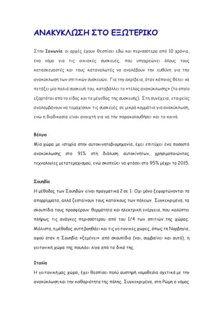 ΑΝΑΚΥΚΛΩΣΗ ΣΤΟ ΕΞΩΤΕΡΙΚΟ
Στην Ιαπωνία οι αρχές έχουν θεσπίσει εδώ και περισσότερα από 10 χρόνια,
ένα νόμο για τις οικιακές συσκευές, που υποχρεώνει όλους τους
κατασκευαστές και τους καταναλωτές να αναλάβουν την ευθύνη για την
ανακύκλωση των σπιτικών συσκευών. Για την ακρίβεια, όταν κάποιος θέλει να
πετάξει μία παλιά συσκευή του, καταβάλλει το «τέλος ανακύκλωσης» (το οποίο
εξαρτάται από το είδος και το μέγεθος της συσκευής). Στη συνέχεια, εταιρείες
αναλαμβάνουν να τεμαχίσουν τις συσκευές σε μικρά κομμάτια για ανακύκλωση,
ενώ η διαδικασία είναι ανοιχτή για να την παρακολουθήσει και το κοινό.
Βέλγιο
Μία χώρα με ιστορία στην αυτοκινητοβιομηχανία, έχει επιτύχει ένα ποσοστό
ανακύκλωσης στο 91% στη διάλυση αυτοκίνητων, χρησιμοποιώντας
τεχνολογίες μετατεμαχισμού, ενώ σκοπεύει να φτάσει στο 95% μέχρι το 2015.
Σουηδία
Η μέθοδος των Σουηδών είναι πραγματικά 2 σε 1: Οχι μόνο ξεφορτώνονται τα
απορρίμματα, αλλά ζεσταίνουν τους κατοίκους των πόλεων. Συγκεκριμένα, τα
σκουπίδια τους προσφέρουν θερμότητα και ηλεκτρική ενέργεια, που καλύπτει
πλήρως τις ανάγκες περισσότερου από του 1/4 των σπιτιών της χώρας.
Μάλιστα, η μέθοδος αυτή βοηθάει και τις γειτονικές χώρες, όπως τη Νορβηγία,
αφού όταν η Σουηδία «ξεμένει» από σκουπίδια (ναι, συμβαίνει και αυτό), η
γειτονική χώρα της πουλάει λίγα από τα δικά της.
Ιταλία
Η γειτονική μας χώρα, έχει θεσπίσει πολύ αυστηρή νομοθεσία σχετικά με την
ανακύκλωση και την καθαριότητα της πόλης. Συγκεκριμένα, στη Ρώμη ο νόμος
 
