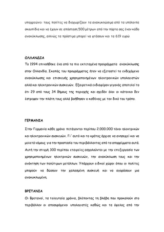 υποχρεώνει τους πολίτες να διαχωρίζουν τα ανακυκλώσιμα από τα υπόλοιπα
σκουπίδια και να έχουν σε απόσταση 500 μέτρων από την πόρτα σας έναν κάδο
ανακύκλωσης, αλλιώς τα πρόστιμα μπορεί να φτάσουν και τα 619 ευρώ
ΟΛΛΑΝΔΙΑ
Το 1994 επινοήθηκε ένα από τα πιο εκτεταμένα προγράμματα ανακύκλωσης
στην Ολλανδία. Σκοπός του προγράμματος ήταν να εξεταστεί το ενδεχόμενο
ανακύκλωσης και επισκευής χρησιμοποιημένων ηλεκτρονικών υπολογιστών
αλλά και ηλεκτρονικών συσκευών. Εξαιρετικά ενδιαφέρον γεγονός αποτελεί το
ότι 29 από τους 34 δήμους της περιοχής και σχεδόν όλοι οι κάτοικοι δεν
έστρεψαν την πλάτη τους αλλά βοήθησαν ο καθένας με τον δικό του τρόπο.
ΓΕΡΜΑΝΙΑ
Στην Γερμανία κάθε χρόνο πετάγονται περίπου 2.000.000 τόνοι ηλεκτρικών
και ηλεκτρονικών συσκευών. Γι' αυτό και το κράτος άρχισε να ανησυχεί και να
μελετά νόμους για την προστασία του περιβάλλοντος από τα απορρίμματα αυτά.
Αυτή την στιγμή 300 περίπου εταιρείες ασχολούνται με την επεξεργασία των
χρησιμοποιημένων ηλεκτρικών συσκευών, την ανακύκλωση τους και την
ανάκτηση των πολύτιμων μετάλλων. Υπάρχουν ειδικοί χώροι όπου οι πολίτες
μπορούν να δώσουν την χαλασμένη συσκευή και να αγοράσουν μια
ανακυκλωμένη.
ΒΡΕΤΑΝΙΑ
Οι Βρετανοί, τα τελευταία χρόνια, βλέποντας τη βλάβη που προκαλούν στο
περιβάλλον οι αποσυρόμενοι υπολογιστές καθώς και τα όφελος από την
 