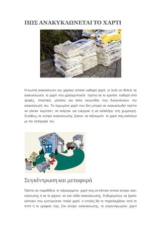 ΠΩΣ ΑΝΑΚΥΚΛΩΝΕΤΑΙ ΤΟ ΧΑΡΤΙ
Η σωστή ανακύκλωση του χαρτιού απαιτεί καθαρό χαρτί, γι’ αυτό αν θέλετε να
ανακυκλώνετε το χαρτί που χρησιμοποιείτε πρέπει να το κρατάτε καθαρό από
τροφές, πλαστικά, μέταλλο και άλλα σκουπίδια που δυσκολεύουν την
ανακύκλωσή του. Το λερωμένο χαρτί που δεν μπορεί να ανακυκλωθεί πρέπει
να γίνεται κομπόστ, να καίγεται για ενέργεια ή να καταλήγει στη χωματερή.
Συνήθως τα κέντρα ανακύκλωσης ζητούν να ταξινομείτε το χαρτί σας ανάλογα
με την κατηγορία του.
Συγκέντρωση και μεταφορά
Πρέπει να παραδίδετε το ταξινομημένο χαρτί σας σε κάποιο τοπικό κέντρο ανα-
κύκλωσης ή να το ρίχνετε σε ένα κάδο ανακύκλωσης. Ενδεχομένως να βρείτε
κάποιον που εμπορεύεται παλιό χαρτί, ο οποίος θα το παραλαμβάνει από το
σπίτι ή το γραφείο σας. Στο κέντρο ανακύκλωσης, το συγκεντρωμένο χαρτί
 