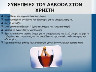 ΣΥΝΕΠΕΙΕΣ ΤΟΥ ΑΛΚΟΟΛ ΣΤΟΝ
ΧΡΗΣΤΗ
 κουράζεται και αρρωσταίνει πιο εύκολα
 συμπεριφέρεται ανεύθυνα και αδιαφορεί για τις υποχρεώσεις του
 συχνά καπνίζει
 είναι γενικά απείθαρχο ή έγινε απείθαρχο τον τελευταίο καιρό
 μπορεί να έχει ενδείξεις κατάθλιψης
 Εχει κατά κανόνα μεγάλο άγχος για τις υποχρεώσεις του αλλά μπορεί να μην το
εκδηλώνει και απεναντίας να παρουσιάζει ένα προσωπείο παθητικότητας και
αδιαφορίας
 έχει κάνει νέους φίλους τους οποίους οι γονείς δεν γνωρίζουν αρκετά καλά
 