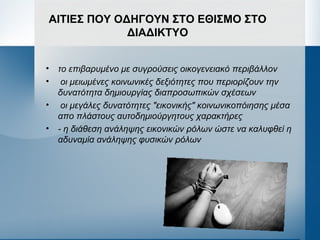 ΑΙΤΙΕΣ ΠΟΥ ΟΔΗΓΟΥΝ ΣΤΟ ΕΘΙΣΜΟ ΣΤΟ
ΔΙΑΔΙΚΤΥΟ
• το επιβαρυμένο με συγρούσεις οικογενειακό περιβάλλον
• οι μειωμένες κοινωνικές δεξιότητες που περιορίζουν την
δυνατότητα δημιουργίας διαπροσωπικών σχέσεων
• οι μεγάλες δυνατότητες "εικονικής" κοινωνικοπόιησης μέσα
απο πλάστους αυτοδημιούργητους χαρακτήρες
• - η διάθεση ανάληψης εικονικών ρόλων ώστε να καλυφθεί η
αδυναμία ανάληψης φυσικών ρόλων
 