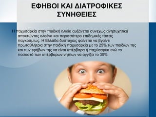 ΕΦΗΒΟΙ ΚΑΙ ΔΙΑΤΡΟΦΙΚΕΣ
ΣΥΝΗΘΕΙΕΣ
Η παχυσαρκία στην παιδική ηλικία αυξάνεται συνεχώς ανησυχητικά
αποκτώντας ολοένα και περισσότερο επιδημικές τάσεις
παγκοσμίως. Η Ελλάδα δυστυχώς φαίνεται να βγαίνει
πρωταθλήτρια στην παιδική παχυσαρκία με το 25% των παιδιών της
και των εφήβων της να είναι υπέρβαρα ή παχύσαρκα ενώ το
ποσοστό των υπέρβαρων νηπίων να αγγίζει το 30%
 