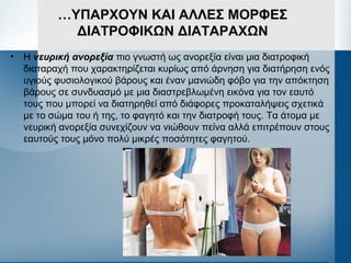 …ΥΠΑΡΧΟΥΝ ΚΑΙ ΑΛΛΕΣ ΜΟΡΦΕΣ
ΔΙΑΤΡΟΦΙΚΩΝ ΔΙΑΤΑΡΑΧΩΝ
• Η νευρική ανορεξία πιο γνωστή ως ανορεξία είναι μια διατροφική
διαταραχή που χαρακτηρίζεται κυρίως από άρνηση για διατήρηση ενός
υγιούς φυσιολογικού βάρους και έναν μανιώδη φόβο για την απόκτηση
βάρους σε συνδυασμό με μια διαστρεβλωμένη εικόνα για τον εαυτό
τους που μπορεί να διατηρηθεί από διάφορες προκαταλήψεις σχετικά
με το σώμα του ή της, το φαγητό και την διατροφή τους. Τα άτομα με
νευρική ανορεξία συνεχίζουν να νιώθουν πείνα αλλά επιτρέπουν στους
εαυτούς τους μόνο πολύ μικρές ποσότητες φαγητού.
 