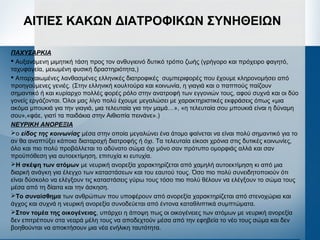 ΑΙΤΙΕΣ ΚΑΚΩΝ ΔΙΑΤΡΟΦΙΚΩΝ ΣΥΝΗΘΕΙΩΝ
ΠΑΧΥΣΑΡΚΙΑ
 Αυξανόμενη μιμητική τάση προς τον ανθυγιεινό δυτικό τρόπο ζωής (γρήγορο και πρόχειρο φαγητό,
ταχυφαγεία, μειωμένη φυσική δραστηριότητα,)
 Απαρχαιωμένες λανθασμένες ελληνικές διατροφικές συμπεριφορές που έχουμε κληρονομήσει από
προηγούμενες γενιές. (Στην ελληνική κουλτούρα και κοινωνία, η γιαγιά και ο παππούς παίζουν
σημαντικό ή και κυρίαρχο πολλές φορές ρόλο στην ανατροφή των εγγονιών τους, αφού συχνά και οι δύο
γονείς εργάζονται. Όλοι μας λίγο πολύ έχουμε μεγαλώσει με χαρακτηριστικές εκφράσεις όπως «μια
ακόμα μπουκιά για την γιαγιά, μια τελευταία για την μαμά…», «η τελευταία σου μπουκιά είναι η δύναμη
σου»,«φάε, γιατί τα παιδάκια στην Αιθιοπία πεινάνε».)
ΝΕΥΡΙΚΗ ΑΝΟΡΕΞΙΑ
ο είδος της κοινωνίας μέσα στην οποία μεγαλώνει ένα άτομο φαίνεται να είναι πολύ σημαντικό για το
αν θα αναπτύξει κάποια διαταραχή διατροφής ή όχι. Τα τελευταία είκοσι χρόνια στις δυτικές κοινωνίες,
όλο και πιο πολύ προβάλλεται το αδύνατο σώμα όχι μόνο σαν πρότυπο ομορφιάς αλλά και σαν
προϋπόθεση για αυτοεκτίμηση, επιτυχία κι ευτυχία.
Η σκέψη των ατόμων με νευρική ανορεξία χαρακτηρίζεται από χαμηλή αυτοεκτίμηση κι από μια
διαρκή ανάγκη για έλεγχο των καταστάσεων και του εαυτού τους. Όσο πιο πολύ συνειδητοποιούν ότι
είναι δύσκολο να ελέγξουν τις καταστάσεις γύρω τους τόσο πιο πολύ θέλουν να ελέγξουν το σώμα τους
μέσα από τη δίαιτα και την άσκηση.
Το συναίσθημα των ανθρώπων που υποφέρουν από ανορεξία χαρακτηρίζεται από στενοχώρια και
άγχος και συχνά η νευρική ανορεξία συνοδεύεται από έντονα καταθλιπτικά συμπτώματα.
Στον τομέα της οικογένειας, υπάρχει η άποψη πως οι οικογένειες των ατόμων με νευρική ανορεξία
δεν επιτρέπουν στα νεαρά μέλη τους να αποδεχτούν μέσα από την εφηβεία το νέο τους σώμα και δεν
βοηθούνται να αποκτήσουν μια νέα ενήλικη ταυτότητα.
 