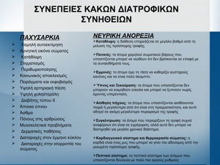 ΣΥΝΕΠΕΙΕΣ ΚΑΚΩΝ ΔΙΑΤΡΟΦΙΚΩΝ
ΣΥΝΗΘΕΙΩΝ
ΠΑΧΥΣΑΡΚΙΑ
 Χαμηλή αυτοεκτίμηση
 Αρνητική εικόνα σώματος
 Κατάθλιψη
 Στιγματισμός
 Περιθωριοποίησης
 Κοινωνικός αποκλεισμός
 Πειράγματα και εκφοβισμός
 Υψηλή αρτηριακή πίεση
 Υψηλή χοληστερόλη
 Διαβήτης τύπου ΙΙ
 Άπνοια ύπνου
 Άσθμα
 Πόνους στις αρθρώσεις
 Μυοσκελετικά προβλήματα
 Δερματικές παθήσεις
 Διαταραχές στον έμμηνο κύκλου
 Διαταραχές στην ισορροπία του
σώματος
ΝΕΥΡΙΚΗ ΑΝΟΡΕΞΙΑ
Κατάθλιψη: η διάθεση επηρεάζεται σε μεγάλο βαθμό από τη
μείωση της πρόσληψης τροφής.
Πανικός: τα άτομα χαμηλού σωματικού βάρους που
υποσιτίζονται μπορεί να νιώθουν ότι δεν βρίσκονται σε επαφή με
τα συναισθήματά τους.
Εμμονές: το άτομο έχει τη τάση να καθορίζει αυστηρούς
κανόνες και να είναι πολύ άκαμπτο.
Ύπνος και Ξεκούραση: τα άτομα που υποσιτίζονται δεν
μπορούν να κοιμηθούν εύκολα και μπορεί να ξυπνούν νωρίς
έχοντας υπερένταση.
Αίσθηση πάχους: τα άτομα που υποσιτίζονται αισθάνονται
παχιά ή μεγαλύτερα από ότι είναι στη πραγματικότητα, και αυτό
οδηγεί σε ακόμη μεγαλύτερο περιορισμό της τροφής
Συγκέντρωση: τα άτομα που περιορίζουν τη τροφή συχνά
αναφέρουν ότι είναι σε εγρήγορση, αλλά αυτό δεν μπορεί να
διατηρηθεί για μεγάλο χρονικό διάστημα.
Καρδιαγγειακό σύστημα και θερμοκρασία σώματος: η
καρδιά είναι ένας μυς που μπορεί να γίνει πιο αδύναμος από την
μειωμένη πρόσληψη τροφής.
Πεπτικό σύστημα: το πεπτικό σύστημα των ατόμων που
υποσιτίζονται δουλεύει με πολύ πιο αργούς ρυθμούς
 