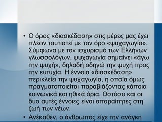 • Ο όρος «διασκέδαση» στις μέρες μας έχει
πλέον ταυτιστεί με τον όρο «ψυχαγωγία».
Σύμφωνα με τον ισχυρισμό των Ελλήνων
γλωσσολόγων, ψυχαγωγία σημαίνει «άγω
την ψυχή», δηλαδή οδηγώ την ψυχή προς
την ευτυχία. Η έννοια «διασκέδαση»
περικλείει την ψυχαγωγία, η οποία όμως
πραγματοποιείται παραβιάζοντας κάποια
κοινωνικά και ηθικά όρια. Ωστόσο και οι
δυο αυτές έννοιες είναι απαραίτητες στη
ζωή των νέων.
• Ανέκαθεν, ο άνθρωπος είχε την ανάγκη
 
