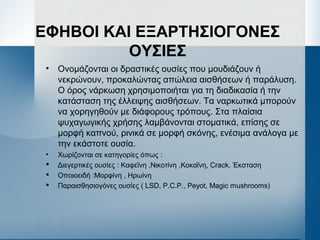 ΕΦΗΒΟΙ ΚΑΙ ΕΞΑΡΤΗΣΙΟΓΟΝΕΣ
ΟΥΣΙΕΣ
• Ονομάζονται οι δραστικές ουσίες που μουδιάζουν ή
νεκρώνουν, προκαλώντας απώλεια αισθήσεων ή παράλυση.
Ο όρος νάρκωση χρησιμοποιήται για τη διαδικασία ή την
κατάσταση της έλλειψης αισθήσεων. Τα ναρκωτικά μπορούν
να χορηγηθούν με διάφορους τρόπους. Στα πλαίσια
ψυχαγωγικής χρήσης λαμβάνονται στοματικά, επίσης σε
μορφή καπνού, ρινικά σε μορφή σκόνης, ενέσιμα ανάλογα με
την εκάστοτε ουσία.
• Χωρίζονται σε κατηγορίες όπως :
 Διεγερτικές ουσίες : Καφεΐνη ,Νικοτίνη ,Κοκαΐνη, Crack, Έκσταση
 Οποιοειδή :Μορφίνη , Ηρωίνη
 Παραισθησιογόνες ουσίες ( LSD, P.C.P., Peyot, Magic mushrooms)
 