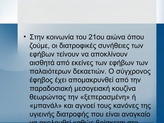• Στην κοινωνία του 21ου αιώνα όπου
ζούμε, οι διατροφικές συνήθειες των
εφήβων τείνουν να αποκλίνουν
αισθητά από εκείνες των εφήβων των
παλαιότερων δεκαετιών. Ο σύγχρονος
έφηβος έχει απομακρυνθεί από την
παραδοσιακή μεσογειακή κουζίνα
θεωρώντας την «ξεπερασμένη» ή
«μπανάλ» και αγνοεί τους κανόνες της
υγιεινής διατροφής που είναι αναγκαίο
 