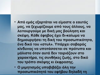 • Από εμάς εξαρτάται να είμαστε ο εαυτός
μας, να ξεχωρίζουμε από τους άλλους, να
λειτουργούμε με δική μας βούληση και
σκέψη. Κάθε έφηβος έχει δι­καίωμα να
δημιουργήσει τη δική του προσωπικότητα,
ένα δικό του «στυλ». Υπάρχει σοβαρός
κίνδυνος να υποτάσσεται σε πρότυπα και
μάλιστα όταν αυτά δεν ταιριάζουν στο
χαρακτήρα, τις συνθήκες ζωής, στο δικό
του τρόπο σκέψης κι έκφρασης.
• Ο μιμητισμός υποβιβάζει όλη την
προσωπικότητά του εφήβου δηλαδή τη
 