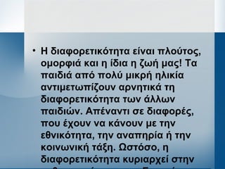• Η διαφορετικότητα είναι πλούτος,
ομορφιά και η ίδια η ζωή μας! Τα
παιδιά από πολύ μικρή ηλικία
αντιμετωπίζουν αρνητικά τη
διαφορετικότητα των άλλων
παιδιών. Απέναντι σε διαφορές,
που έχουν να κάνουν με την
εθνικότητα, την αναπηρία ή την
κοινωνική τάξη. Ωστόσο, η
διαφορετικότητα κυριαρχεί στην
 