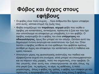 Φόβος και άγχος στους
εφήβους
• Οι φοβίες είναι πολύ συχνές… Λίγοι άνθρωποι δεν έχουν υποφέρει
από αυτές κάποια στιγμή της ζωής τους.
• Φοβία ονομάζουμε τον παράλογο, ισχυρό φόβο που νιώθει ο
έφηβος για καταστάσεις, αντικείμενα, πρόσωπα ή ζώα και που έχει
σαν αποτέλεσμα να αποφεύγει με υπερβολές ό,τι τον φοβίζει. Ο
έφηβος αναγνωρίζει ότι ο φόβος του είναι υπέρμετρος και
αδικαιολόγητος, όμως δεν μπορεί να τον ελέγξει. Ωστόσο αυτό του
δημιουργεί έντονη ανησυχία και αναστατώνει την ζωή του. Όταν
λοιπόν ο έφηβος εκτίθεται σε ένα ερέθισμα που φοβάται αμέσως
αντιδρά με άγχος και αποφεύγει την κατάσταση αυτή ή παθαίνει και
κρίση πανικού.
• Αποτελούν μέρος της φυσιολογικής ανάπτυξης του παιδιού και
εξαφανίζονται συχνά στη συνέχεια, αλλά μπορεί να επανεμφανιστούν
και να πάρουν νέες μορφές, πολύ πιο σημαντικές, στην εφηβεία. Οι
πιο γνωστές είναι αυτές που επικεντρώνονται σε κάτι, όπως πχ.
στα μικρά ζώα, τις αράχνες, το αίμα, τις ασθένειες, ή πολύ
μεγαλύτερες, όπως ο φόβος της τρέλας, ο φόβος των επαφών με νέα
πρόσωπα, η αγοραφοβία κλπ. Περίπου ο ένας στους 5 εφήβους
 